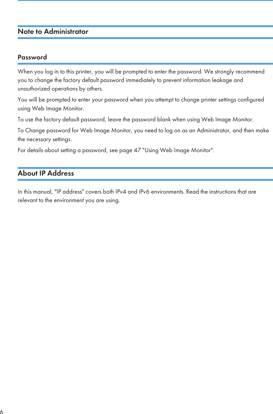 Note to AdministratorPasswordWhen you log in to this printer, you will be prompted to enter the password. We strongly recommendyou to change the factory default password immediately to prevent information leakage andunauthorized operations by others.You will be prompted to enter your password when you attempt to change printer settings configuredusing Web Image Monitor.To use the factory default password, leave the password blank when using Web Image Monitor.To Change password for Web Image Monitor, you need to log on as an Administrator, and then makethe necessary settings.For details about setting a password, see page 47 &quot;Using Web Image Monitor&quot;.About IP AddressIn this manual, &quot;IP address&quot; covers both IPv4 and IPv6 environments. Read the instructions that arerelevant to the environment you are using.6