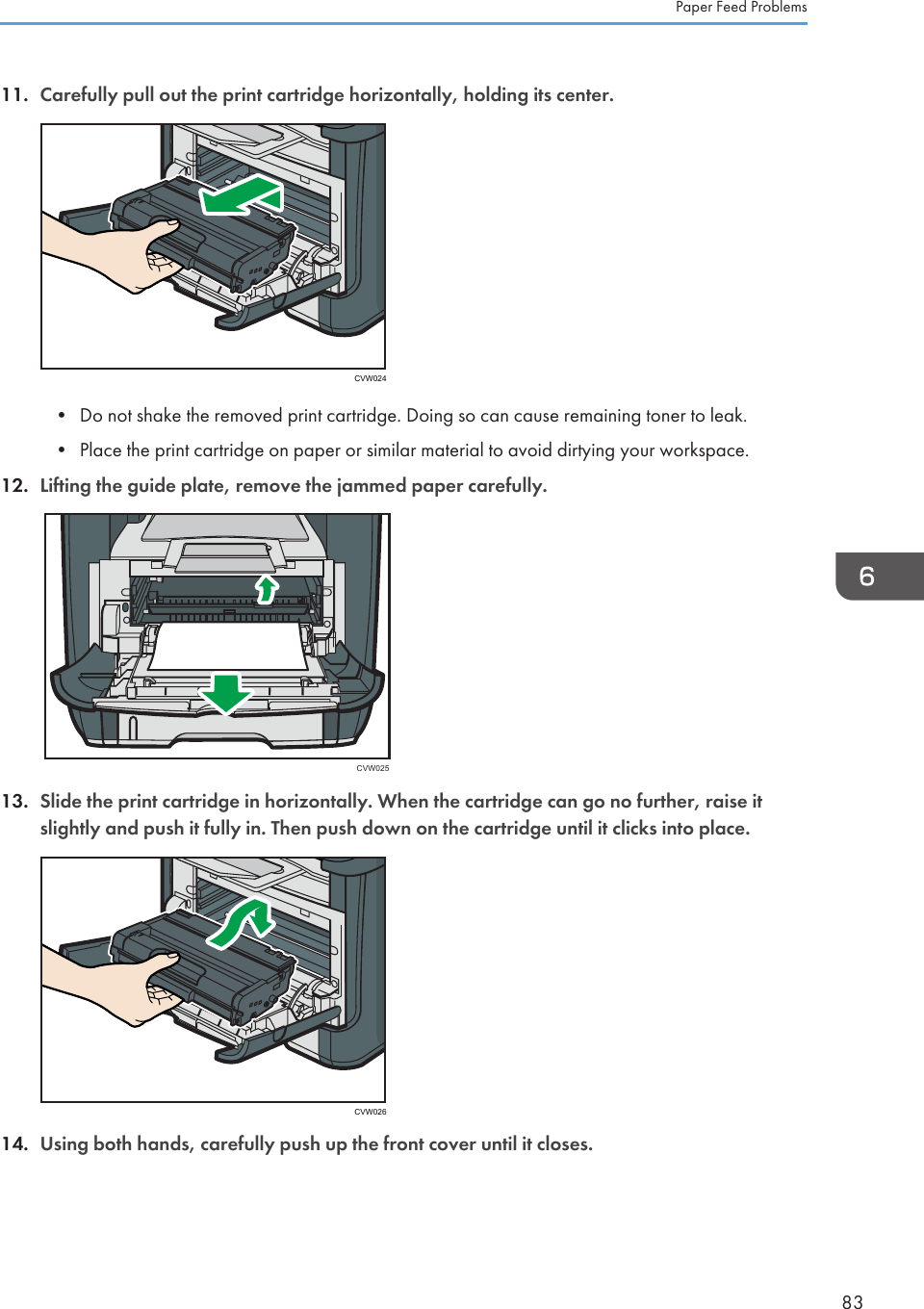 11. Carefully pull out the print cartridge horizontally, holding its center.CVW024• Do not shake the removed print cartridge. Doing so can cause remaining toner to leak.•Place the print cartridge on paper or similar material to avoid dirtying your workspace.12. Lifting the guide plate, remove the jammed paper carefully.CVW02513. Slide the print cartridge in horizontally. When the cartridge can go no further, raise itslightly and push it fully in. Then push down on the cartridge until it clicks into place.CVW02614. Using both hands, carefully push up the front cover until it closes.Paper Feed Problems83