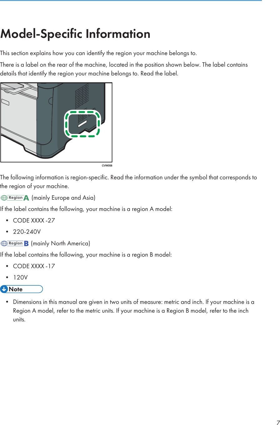 Model-Specific InformationThis section explains how you can identify the region your machine belongs to.There is a label on the rear of the machine, located in the position shown below. The label containsdetails that identify the region your machine belongs to. Read the label.CVW058The following information is region-specific. Read the information under the symbol that corresponds tothe region of your machine. (mainly Europe and Asia)If the label contains the following, your machine is a region A model:•CODE XXXX -27• 220-240V (mainly North America)If the label contains the following, your machine is a region B model:•CODE XXXX -17• 120V• Dimensions in this manual are given in two units of measure: metric and inch. If your machine is aRegion A model, refer to the metric units. If your machine is a Region B model, refer to the inchunits.7