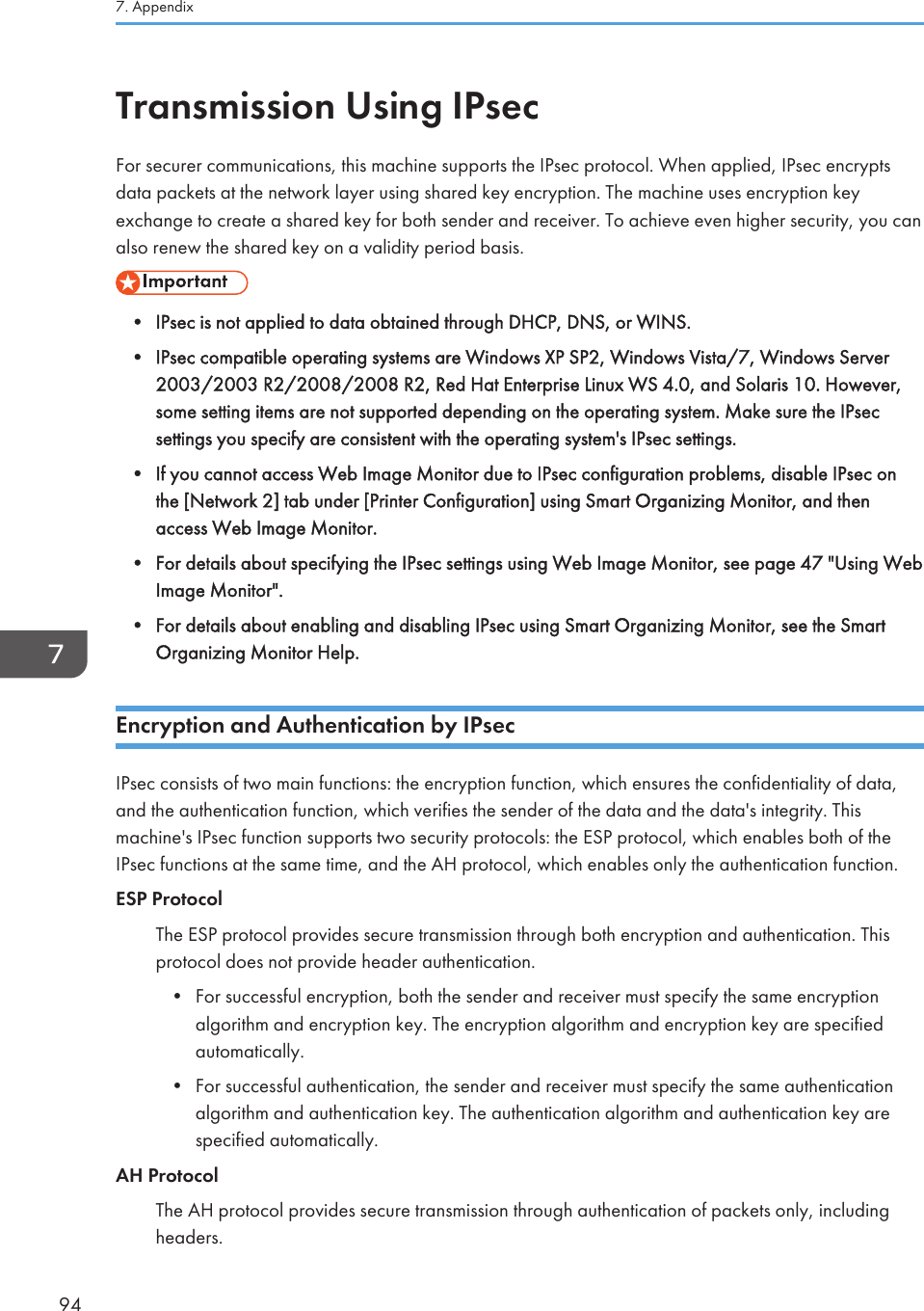 Transmission Using IPsecFor securer communications, this machine supports the IPsec protocol. When applied, IPsec encryptsdata packets at the network layer using shared key encryption. The machine uses encryption keyexchange to create a shared key for both sender and receiver. To achieve even higher security, you canalso renew the shared key on a validity period basis.• IPsec is not applied to data obtained through DHCP, DNS, or WINS.•IPsec compatible operating systems are Windows XP SP2, Windows Vista/7, Windows Server2003/2003 R2/2008/2008 R2, Red Hat Enterprise Linux WS 4.0, and Solaris 10. However,some setting items are not supported depending on the operating system. Make sure the IPsecsettings you specify are consistent with the operating system&apos;s IPsec settings.• If you cannot access Web Image Monitor due to IPsec configuration problems, disable IPsec onthe [Network 2] tab under [Printer Configuration] using Smart Organizing Monitor, and thenaccess Web Image Monitor.• For details about specifying the IPsec settings using Web Image Monitor, see page 47 &quot;Using WebImage Monitor&quot;.• For details about enabling and disabling IPsec using Smart Organizing Monitor, see the SmartOrganizing Monitor Help.Encryption and Authentication by IPsecIPsec consists of two main functions: the encryption function, which ensures the confidentiality of data,and the authentication function, which verifies the sender of the data and the data&apos;s integrity. Thismachine&apos;s IPsec function supports two security protocols: the ESP protocol, which enables both of theIPsec functions at the same time, and the AH protocol, which enables only the authentication function.ESP ProtocolThe ESP protocol provides secure transmission through both encryption and authentication. Thisprotocol does not provide header authentication.•For successful encryption, both the sender and receiver must specify the same encryptionalgorithm and encryption key. The encryption algorithm and encryption key are specifiedautomatically.• For successful authentication, the sender and receiver must specify the same authenticationalgorithm and authentication key. The authentication algorithm and authentication key arespecified automatically.AH ProtocolThe AH protocol provides secure transmission through authentication of packets only, includingheaders.7. Appendix94