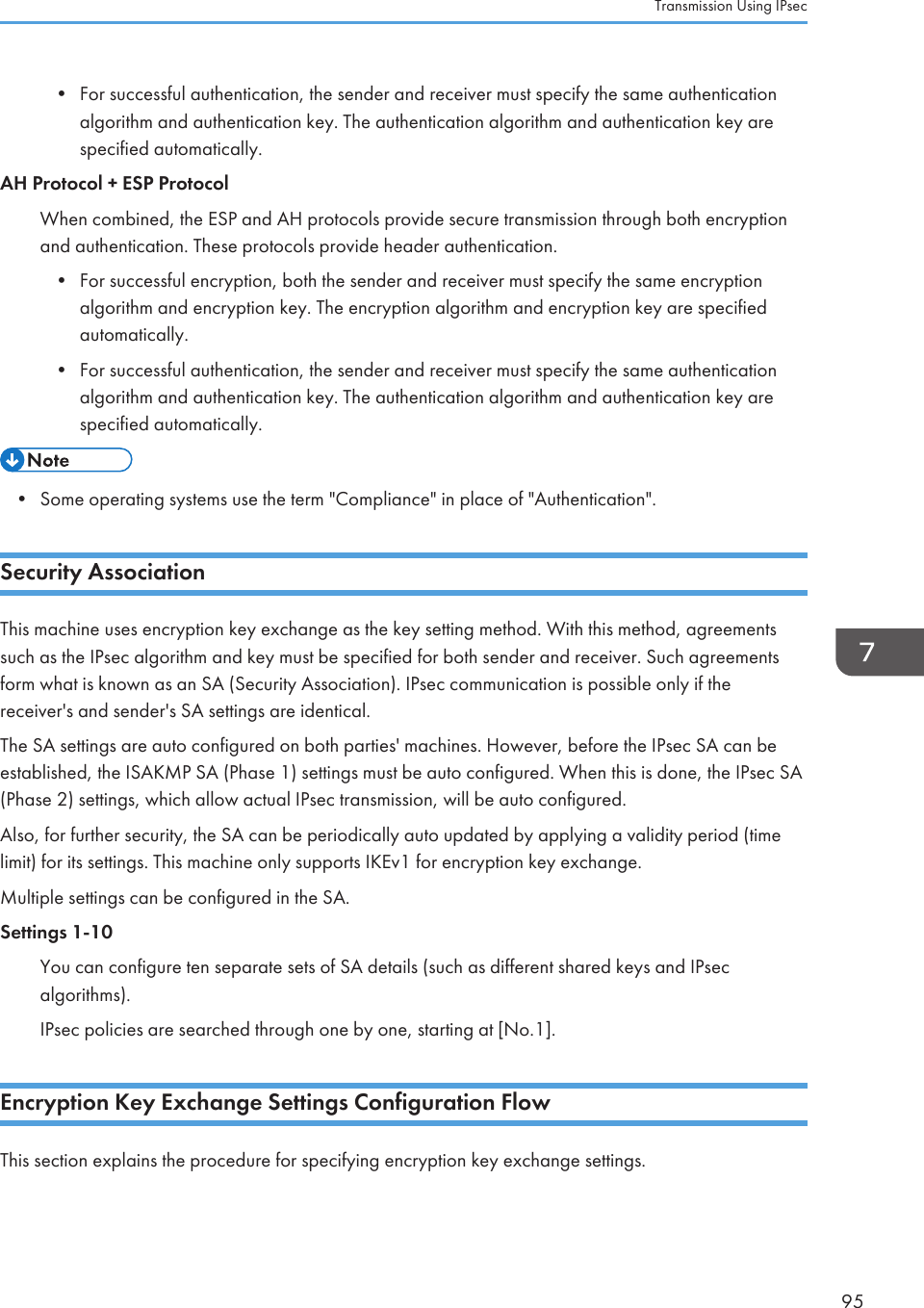 • For successful authentication, the sender and receiver must specify the same authenticationalgorithm and authentication key. The authentication algorithm and authentication key arespecified automatically.AH Protocol + ESP ProtocolWhen combined, the ESP and AH protocols provide secure transmission through both encryptionand authentication. These protocols provide header authentication.•For successful encryption, both the sender and receiver must specify the same encryptionalgorithm and encryption key. The encryption algorithm and encryption key are specifiedautomatically.• For successful authentication, the sender and receiver must specify the same authenticationalgorithm and authentication key. The authentication algorithm and authentication key arespecified automatically.• Some operating systems use the term &quot;Compliance&quot; in place of &quot;Authentication&quot;.Security AssociationThis machine uses encryption key exchange as the key setting method. With this method, agreementssuch as the IPsec algorithm and key must be specified for both sender and receiver. Such agreementsform what is known as an SA (Security Association). IPsec communication is possible only if thereceiver&apos;s and sender&apos;s SA settings are identical.The SA settings are auto configured on both parties&apos; machines. However, before the IPsec SA can beestablished, the ISAKMP SA (Phase 1) settings must be auto configured. When this is done, the IPsec SA(Phase 2) settings, which allow actual IPsec transmission, will be auto configured.Also, for further security, the SA can be periodically auto updated by applying a validity period (timelimit) for its settings. This machine only supports IKEv1 for encryption key exchange.Multiple settings can be configured in the SA.Settings 1-10You can configure ten separate sets of SA details (such as different shared keys and IPsecalgorithms).IPsec policies are searched through one by one, starting at [No.1].Encryption Key Exchange Settings Configuration FlowThis section explains the procedure for specifying encryption key exchange settings.Transmission Using IPsec95