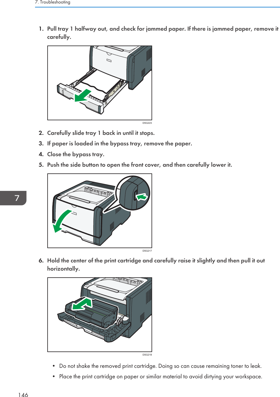 1. Pull tray 1 halfway out, and check for jammed paper. If there is jammed paper, remove itcarefully.DSG2232. Carefully slide tray 1 back in until it stops.3. If paper is loaded in the bypass tray, remove the paper.4. Close the bypass tray.5. Push the side button to open the front cover, and then carefully lower it.DSG2176. Hold the center of the print cartridge and carefully raise it slightly and then pull it outhorizontally.DSG218• Do not shake the removed print cartridge. Doing so can cause remaining toner to leak.• Place the print cartridge on paper or similar material to avoid dirtying your workspace.7. Troubleshooting146