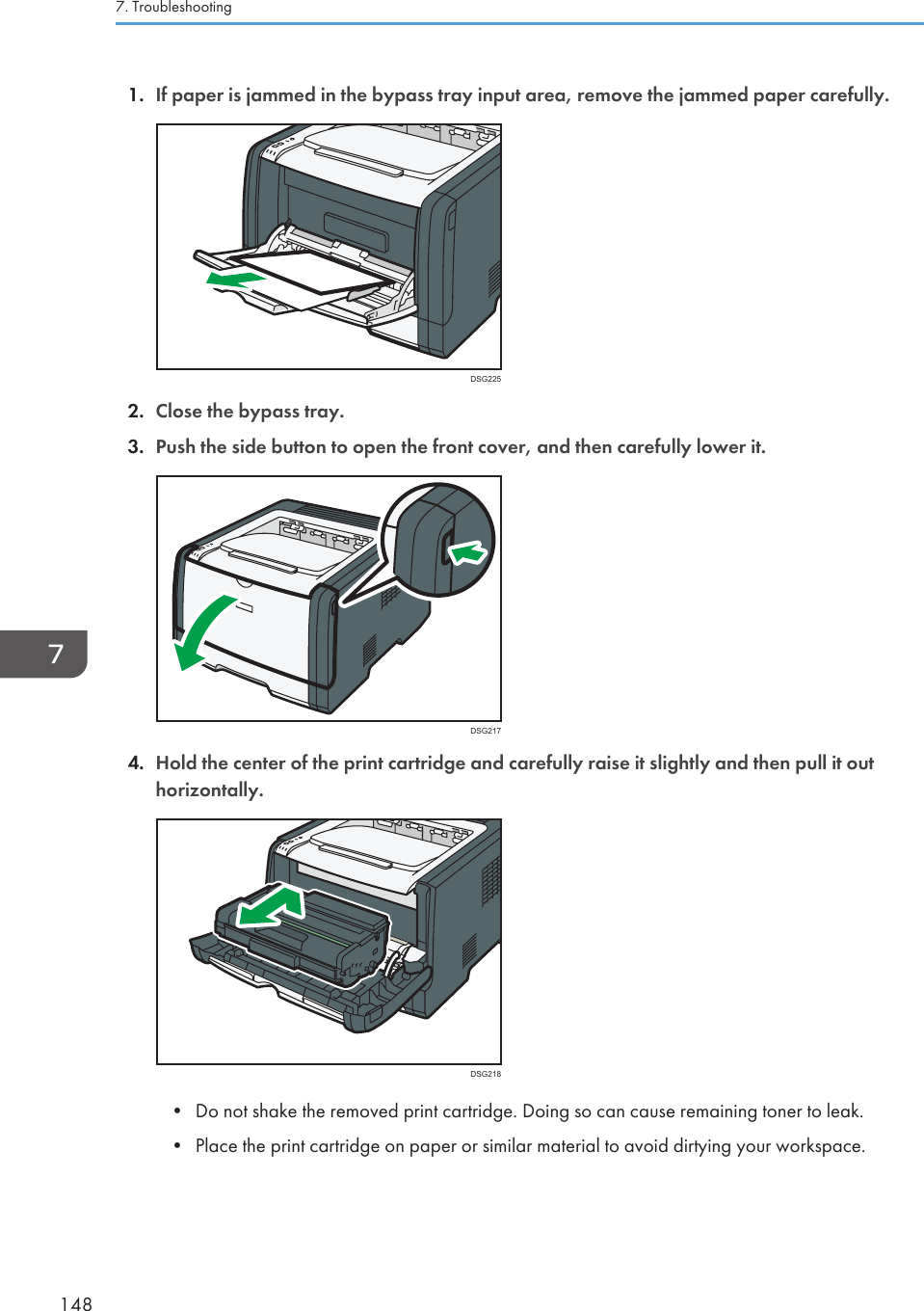 1. If paper is jammed in the bypass tray input area, remove the jammed paper carefully.DSG2252. Close the bypass tray.3. Push the side button to open the front cover, and then carefully lower it.DSG2174. Hold the center of the print cartridge and carefully raise it slightly and then pull it outhorizontally.DSG218• Do not shake the removed print cartridge. Doing so can cause remaining toner to leak.• Place the print cartridge on paper or similar material to avoid dirtying your workspace.7. Troubleshooting148
