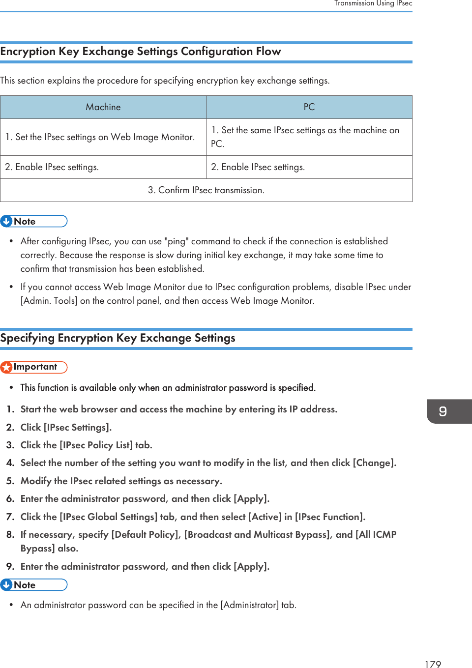 Encryption Key Exchange Settings Configuration FlowThis section explains the procedure for specifying encryption key exchange settings.Machine PC1. Set the IPsec settings on Web Image Monitor. 1. Set the same IPsec settings as the machine onPC.2. Enable IPsec settings. 2. Enable IPsec settings.3. Confirm IPsec transmission.• After configuring IPsec, you can use &quot;ping&quot; command to check if the connection is establishedcorrectly. Because the response is slow during initial key exchange, it may take some time toconfirm that transmission has been established.• If you cannot access Web Image Monitor due to IPsec configuration problems, disable IPsec under[Admin. Tools] on the control panel, and then access Web Image Monitor.Specifying Encryption Key Exchange Settings• This function is available only when an administrator password is specified.1. Start the web browser and access the machine by entering its IP address.2. Click [IPsec Settings].3. Click the [IPsec Policy List] tab.4. Select the number of the setting you want to modify in the list, and then click [Change].5. Modify the IPsec related settings as necessary.6. Enter the administrator password, and then click [Apply].7. Click the [IPsec Global Settings] tab, and then select [Active] in [IPsec Function].8. If necessary, specify [Default Policy], [Broadcast and Multicast Bypass], and [All ICMPBypass] also.9. Enter the administrator password, and then click [Apply].• An administrator password can be specified in the [Administrator] tab.Transmission Using IPsec179