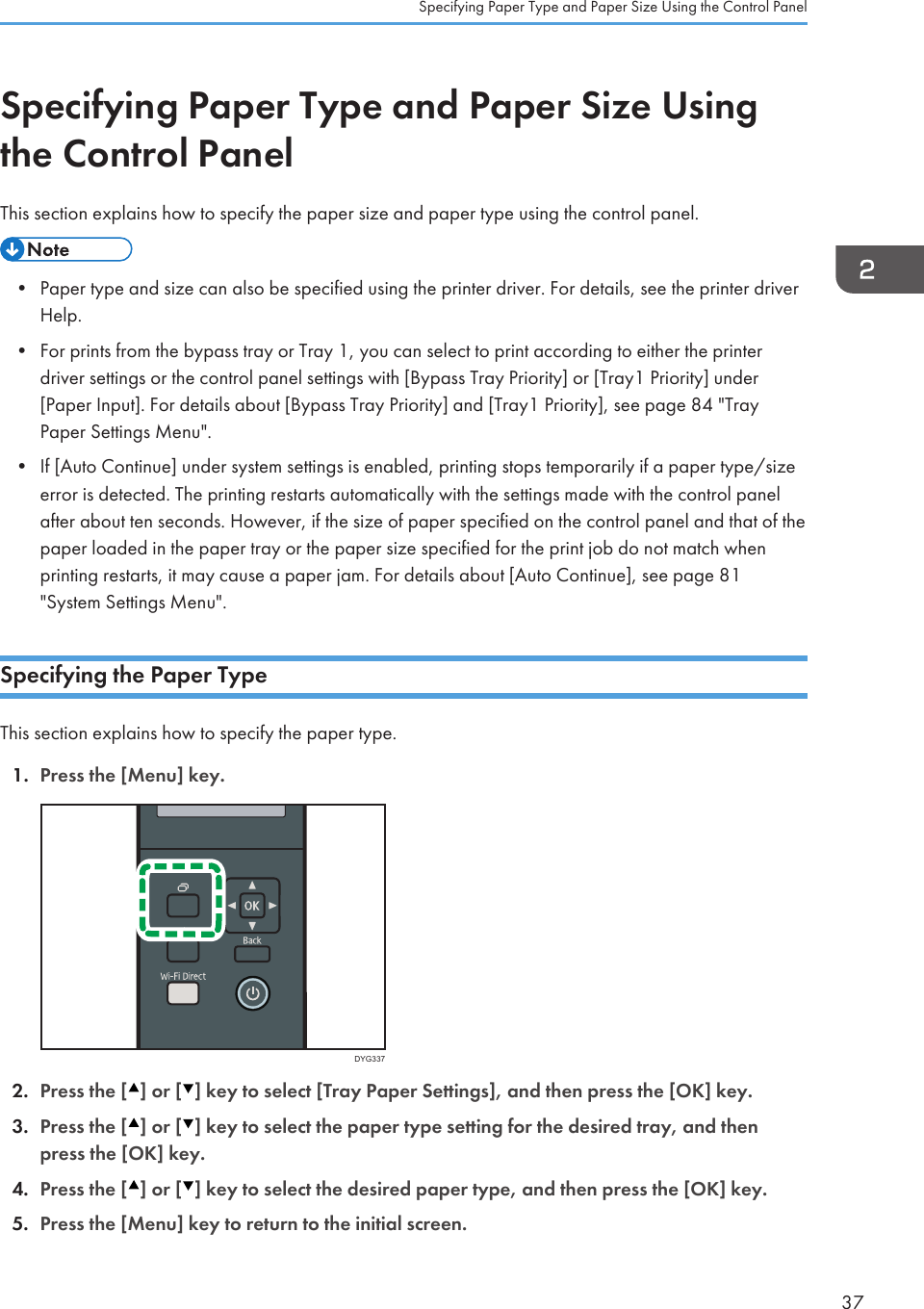 Specifying Paper Type and Paper Size Usingthe Control PanelThis section explains how to specify the paper size and paper type using the control panel.• Paper type and size can also be specified using the printer driver. For details, see the printer driverHelp.• For prints from the bypass tray or Tray 1, you can select to print according to either the printerdriver settings or the control panel settings with [Bypass Tray Priority] or [Tray1 Priority] under[Paper Input]. For details about [Bypass Tray Priority] and [Tray1 Priority], see page 84 &quot;TrayPaper Settings Menu&quot;.• If [Auto Continue] under system settings is enabled, printing stops temporarily if a paper type/sizeerror is detected. The printing restarts automatically with the settings made with the control panelafter about ten seconds. However, if the size of paper specified on the control panel and that of thepaper loaded in the paper tray or the paper size specified for the print job do not match whenprinting restarts, it may cause a paper jam. For details about [Auto Continue], see page 81&quot;System Settings Menu&quot;.Specifying the Paper TypeThis section explains how to specify the paper type.1. Press the [Menu] key.DYG3372. Press the [ ] or [ ] key to select [Tray Paper Settings], and then press the [OK] key.3. Press the [ ] or [ ] key to select the paper type setting for the desired tray, and thenpress the [OK] key.4. Press the [ ] or [ ] key to select the desired paper type, and then press the [OK] key.5. Press the [Menu] key to return to the initial screen.Specifying Paper Type and Paper Size Using the Control Panel37