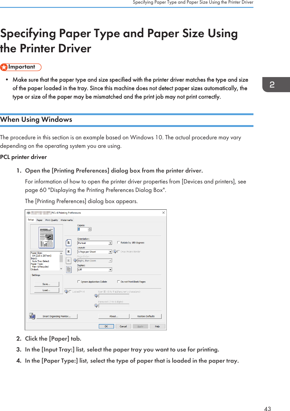 Specifying Paper Type and Paper Size Usingthe Printer Driver• Make sure that the paper type and size specified with the printer driver matches the type and sizeof the paper loaded in the tray. Since this machine does not detect paper sizes automatically, thetype or size of the paper may be mismatched and the print job may not print correctly.When Using WindowsThe procedure in this section is an example based on Windows 10. The actual procedure may varydepending on the operating system you are using.PCL printer driver1. Open the [Printing Preferences] dialog box from the printer driver.For information of how to open the printer driver properties from [Devices and printers], seepage 60 &quot;Displaying the Printing Preferences Dialog Box&quot;.The [Printing Preferences] dialog box appears.2. Click the [Paper] tab.3. In the [Input Tray:] list, select the paper tray you want to use for printing.4. In the [Paper Type:] list, select the type of paper that is loaded in the paper tray.Specifying Paper Type and Paper Size Using the Printer Driver43