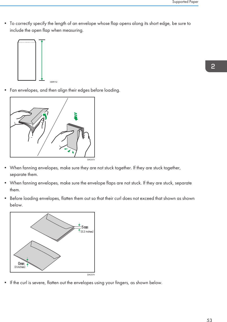 • To correctly specify the length of an envelope whose flap opens along its short edge, be sure toinclude the open flap when measuring.CER112• Fan envelopes, and then align their edges before loading.DAC573• When fanning envelopes, make sure they are not stuck together. If they are stuck together,separate them.• When fanning envelopes, make sure the envelope flaps are not stuck. If they are stuck, separatethem.• Before loading envelopes, flatten them out so that their curl does not exceed that shown as shownbelow.DAC574• If the curl is severe, flatten out the envelopes using your fingers, as shown below.Supported Paper53