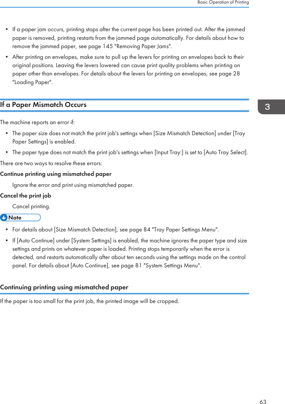 • If a paper jam occurs, printing stops after the current page has been printed out. After the jammedpaper is removed, printing restarts from the jammed page automatically. For details about how toremove the jammed paper, see page 145 &quot;Removing Paper Jams&quot;.• After printing on envelopes, make sure to pull up the levers for printing on envelopes back to theiroriginal positions. Leaving the levers lowered can cause print quality problems when printing onpaper other than envelopes. For details about the levers for printing on envelopes, see page 28&quot;Loading Paper&quot;.If a Paper Mismatch OccursThe machine reports an error if:• The paper size does not match the print job&apos;s settings when [Size Mismatch Detection] under [TrayPaper Settings] is enabled.• The paper type does not match the print job&apos;s settings when [Input Tray:] is set to [Auto Tray Select].There are two ways to resolve these errors:Continue printing using mismatched paperIgnore the error and print using mismatched paper.Cancel the print jobCancel printing.• For details about [Size Mismatch Detection], see page 84 &quot;Tray Paper Settings Menu&quot;.• If [Auto Continue] under [System Settings] is enabled, the machine ignores the paper type and sizesettings and prints on whatever paper is loaded. Printing stops temporarily when the error isdetected, and restarts automatically after about ten seconds using the settings made on the controlpanel. For details about [Auto Continue], see page 81 &quot;System Settings Menu&quot;.Continuing printing using mismatched paperIf the paper is too small for the print job, the printed image will be cropped.Basic Operation of Printing63