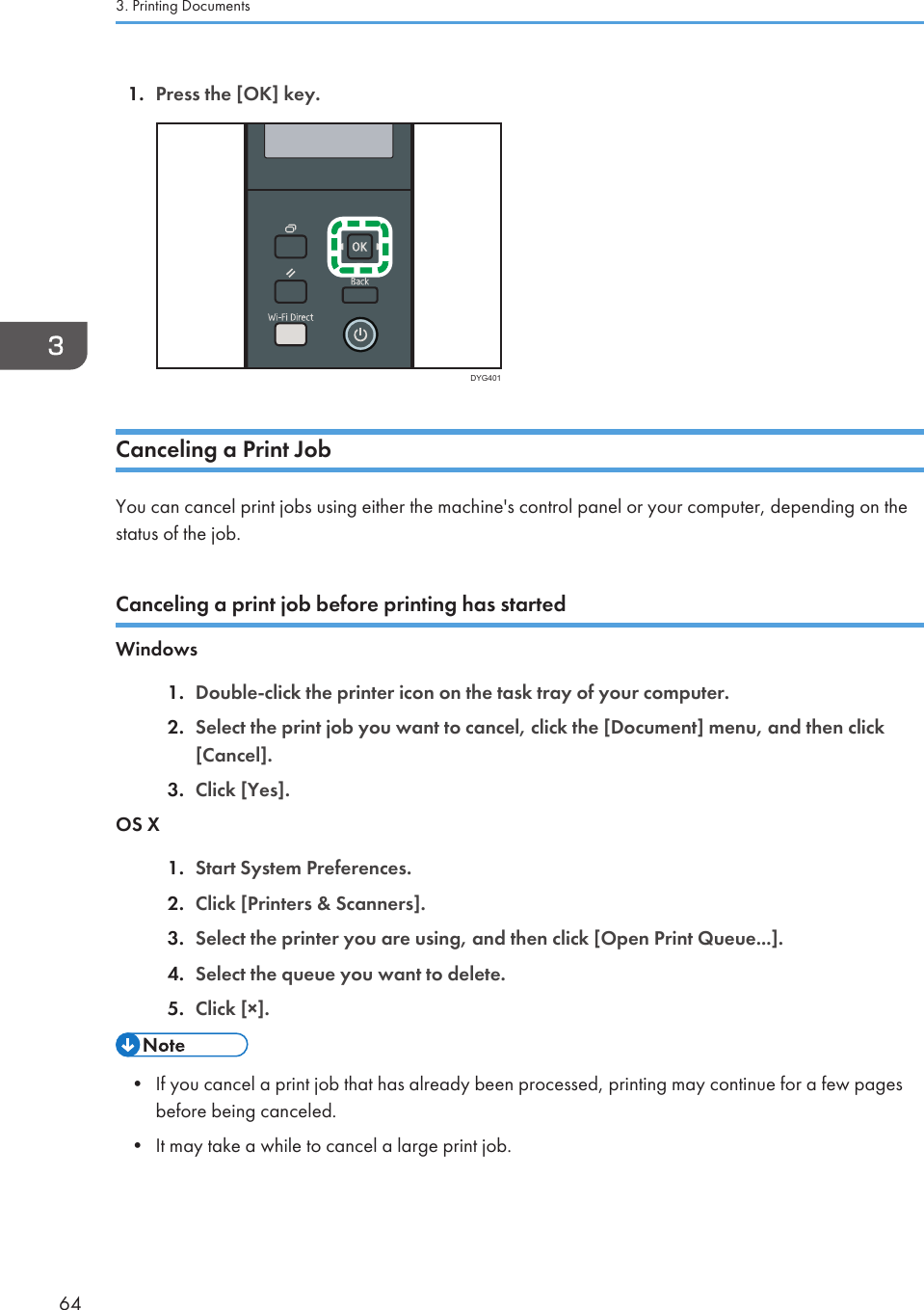 1. Press the [OK] key.DYG401Canceling a Print JobYou can cancel print jobs using either the machine&apos;s control panel or your computer, depending on thestatus of the job.Canceling a print job before printing has startedWindows1. Double-click the printer icon on the task tray of your computer.2. Select the print job you want to cancel, click the [Document] menu, and then click[Cancel].3. Click [Yes].OS X1. Start System Preferences.2. Click [Printers &amp; Scanners].3. Select the printer you are using, and then click [Open Print Queue...].4. Select the queue you want to delete.5. Click [×].• If you cancel a print job that has already been processed, printing may continue for a few pagesbefore being canceled.• It may take a while to cancel a large print job.3. Printing Documents64
