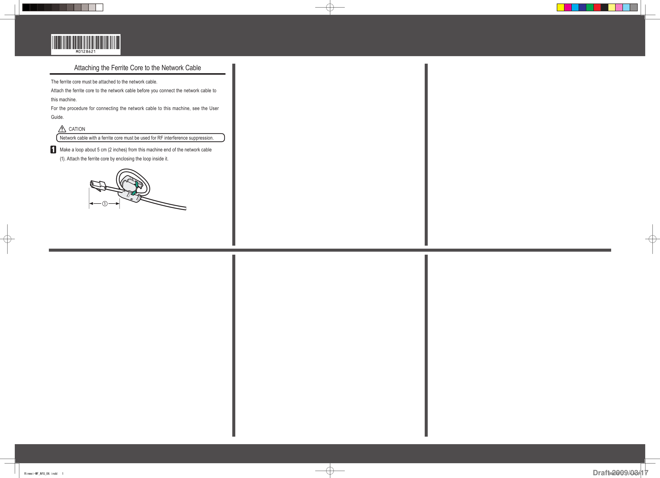 Attaching the Ferrite Core to the Network CableThe ferrite core must be attached to the network cable.Attach the ferrite core to the network cable before you connect the network cable to this machine.For the procedure for connecting the network cable to this machine, see the User Guide.CATIONNetwork cable with a ferrite core must be used for RF interference suppression.Make a loop about 5 cm (2 inches) from this machine end of the network cable  (1). Attach the ferrite core by enclosing the loop inside it.Rinmei-MF_NfU_06.indd   1 2009/03/13   14:05:31Draft 2009/03/17
