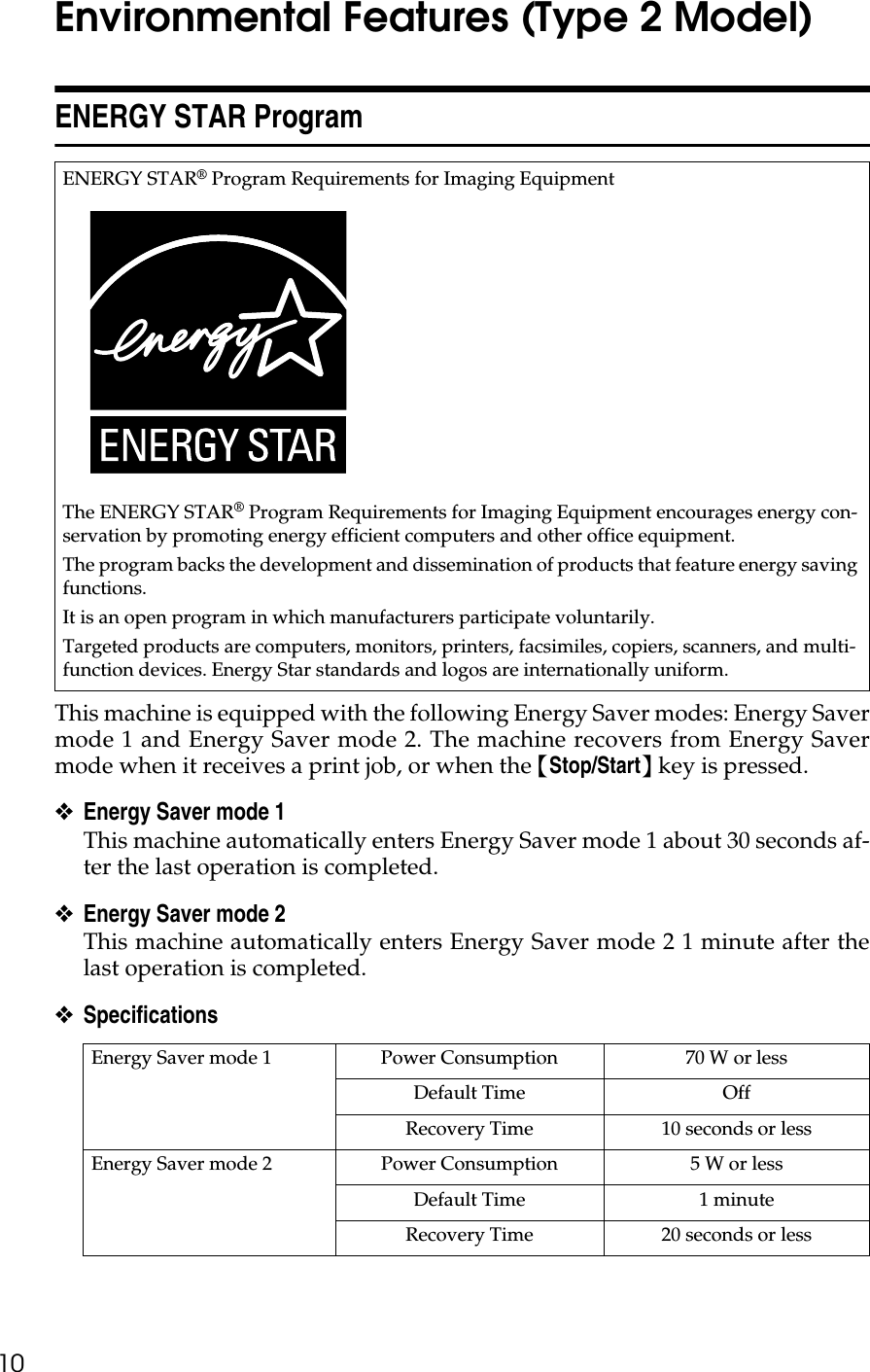 10Environmental Features (Type 2 Model)ENERGY STAR ProgramThis machine is equipped with the following Energy Saver modes: Energy Savermode 1 and Energy Saver mode 2. The machine recovers from Energy Savermode when it receives a print job, or when the {Stop/Start} key is pressed.❖Energy Saver mode 1This machine automatically enters Energy Saver mode 1 about 30 seconds af-ter the last operation is completed.❖Energy Saver mode 2This machine automatically enters Energy Saver mode 2 1 minute after thelast operation is completed.❖Specifications ENERGY STAR® Program Requirements for Imaging EquipmentThe ENERGY STAR® Program Requirements for Imaging Equipment encourages energy con-servation by promoting energy efficient computers and other office equipment.The program backs the development and dissemination of products that feature energy saving functions.It is an open program in which manufacturers participate voluntarily.Targeted products are computers, monitors, printers, facsimiles, copiers, scanners, and multi-function devices. Energy Star standards and logos are internationally uniform.Energy Saver mode 1 Power Consumption 70 W or lessDefault Time OffRecovery Time 10 seconds or lessEnergy Saver mode 2 Power Consumption 5 W or lessDefault Time 1 minuteRecovery Time 20 seconds or less