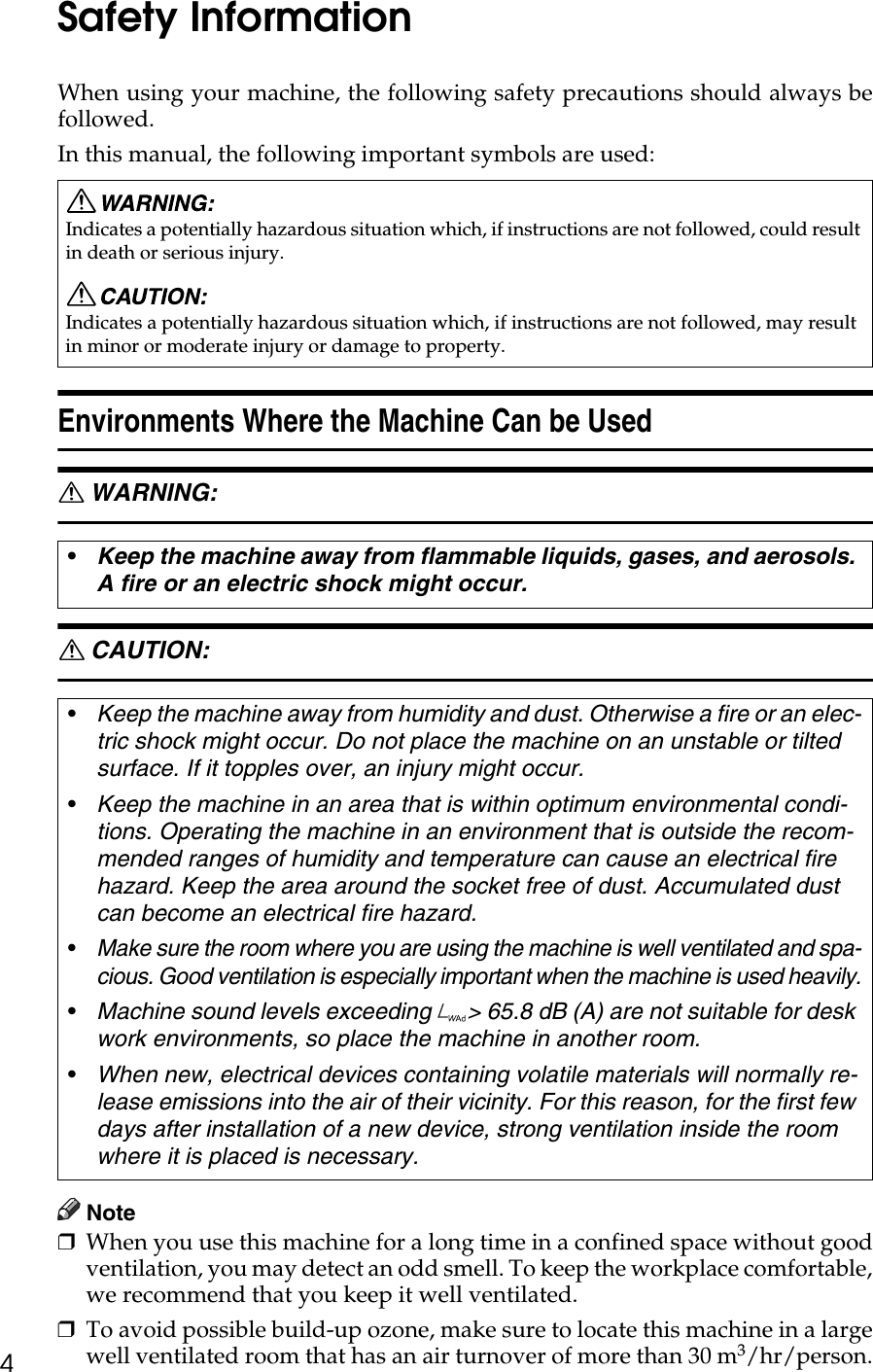 4Safety InformationWhen using your machine, the following safety precautions should always befollowed.In this manual, the following important symbols are used: Environments Where the Machine Can be UsedR WARNING: R CAUTION: Note❒When you use this machine for a long time in a confined space without goodventilation, you may detect an odd smell. To keep the workplace comfortable,we recommend that you keep it well ventilated.❒To avoid possible build-up ozone, make sure to locate this machine in a largewell ventilated room that has an air turnover of more than 30 m3/hr/person.Indicates a potentially hazardous situation which, if instructions are not followed, could result in death or serious injury.Indicates a potentially hazardous situation which, if instructions are not followed, may result in minor or moderate injury or damage to property.•Keep the machine away from flammable liquids, gases, and aerosols. A fire or an electric shock might occur.•Keep the machine away from humidity and dust. Otherwise a fire or an elec-tric shock might occur. Do not place the machine on an unstable or tilted surface. If it topples over, an injury might occur.•Keep the machine in an area that is within optimum environmental condi-tions. Operating the machine in an environment that is outside the recom-mended ranges of humidity and temperature can cause an electrical fire hazard. Keep the area around the socket free of dust. Accumulated dust can become an electrical fire hazard.•Make sure the room where you are using the machine is well ventilated and spa-cious. Good ventilation is especially important when the machine is used heavily.•Machine sound levels exceeding  &gt; 65.8 dB (A) are not suitable for desk work environments, so place the machine in another room.•When new, electrical devices containing volatile materials will normally re-lease emissions into the air of their vicinity. For this reason, for the first few days after installation of a new device, strong ventilation inside the room where it is placed is necessary.