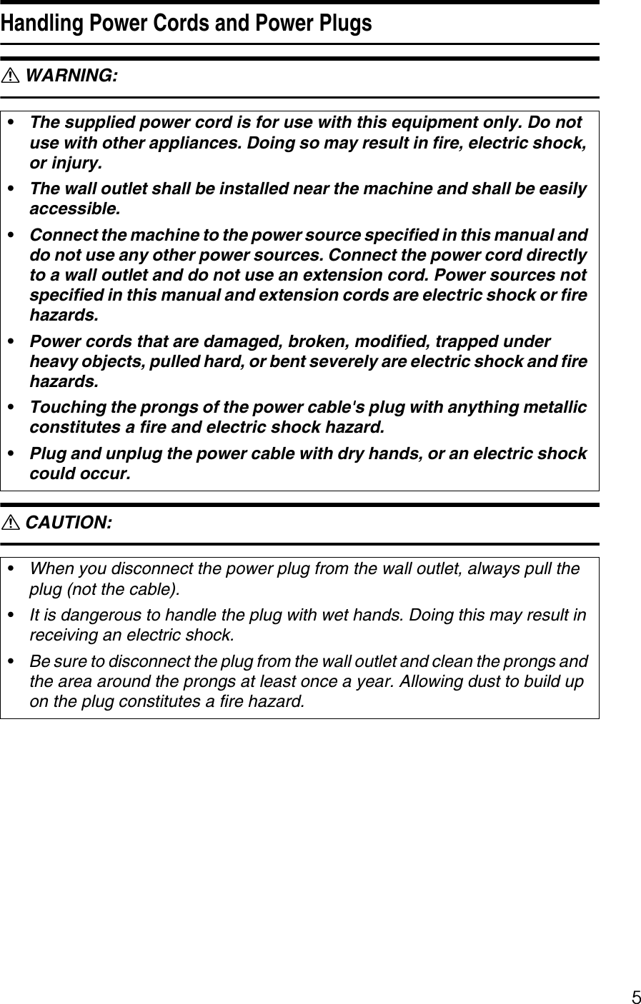 5Handling Power Cords and Power PlugsR WARNING: R CAUTION: •The supplied power cord is for use with this equipment only. Do not use with other appliances. Doing so may result in fire, electric shock, or injury.•The wall outlet shall be installed near the machine and shall be easily accessible.•Connect the machine to the power source specified in this manual and do not use any other power sources. Connect the power cord directly to a wall outlet and do not use an extension cord. Power sources not specified in this manual and extension cords are electric shock or fire hazards.•Power cords that are damaged, broken, modified, trapped under heavy objects, pulled hard, or bent severely are electric shock and fire hazards.•Touching the prongs of the power cable&apos;s plug with anything metallic constitutes a fire and electric shock hazard.•Plug and unplug the power cable with dry hands, or an electric shock could occur.•When you disconnect the power plug from the wall outlet, always pull the plug (not the cable).•It is dangerous to handle the plug with wet hands. Doing this may result in receiving an electric shock.•Be sure to disconnect the plug from the wall outlet and clean the prongs and the area around the prongs at least once a year. Allowing dust to build up on the plug constitutes a fire hazard.