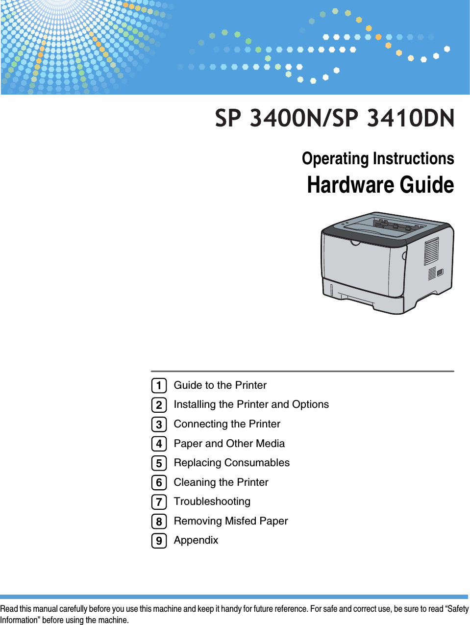 Operating InstructionsHardware GuideRead this manual carefully before you use this machine and keep it handy for future reference. For safe and correct use, be sure to read “SafetyInformation” before using the machine.Guide to the PrinterInstalling the Printer and OptionsConnecting the PrinterPaper and Other MediaReplacing ConsumablesCleaning the PrinterTroubleshootingRemoving Misfed PaperAppendix123456789