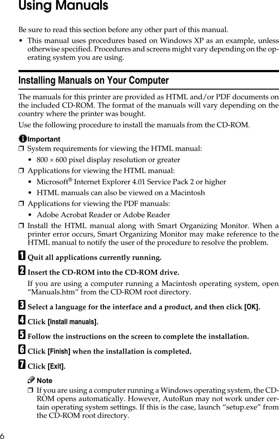 6Using ManualsBe sure to read this section before any other part of this manual.• This manual uses procedures based on Windows XP as an example, unlessotherwise specified. Procedures and screens might vary depending on the op-erating system you are using.Installing Manuals on Your ComputerThe manuals for this printer are provided as HTML and/or PDF documents onthe included CD-ROM. The format of the manuals will vary depending on thecountry where the printer was bought.Use the following procedure to install the manuals from the CD-ROM.Important❒System requirements for viewing the HTML manual:• 800 × 600 pixel display resolution or greater❒Applications for viewing the HTML manual:•Microsoft® Internet Explorer 4.01 Service Pack 2 or higher• HTML manuals can also be viewed on a Macintosh❒Applications for viewing the PDF manuals:• Adobe Acrobat Reader or Adobe Reader❒Install the HTML manual along with Smart Organizing Monitor. When aprinter error occurs, Smart Organizing Monitor may make reference to theHTML manual to notify the user of the procedure to resolve the problem.AQuit all applications currently running.BInsert the CD-ROM into the CD-ROM drive.If you are using a computer running a Macintosh operating system, open“Manuals.htm” from the CD-ROM root directory.CSelect a language for the interface and a product, and then click [OK].DClick [Install manuals].EFollow the instructions on the screen to complete the installation.FClick [Finish] when the installation is completed.GClick [Exit].Note❒If you are using a computer running a Windows operating system, the CD-ROM opens automatically. However, AutoRun may not work under cer-tain operating system settings. If this is the case, launch “setup.exe” fromthe CD-ROM root directory.