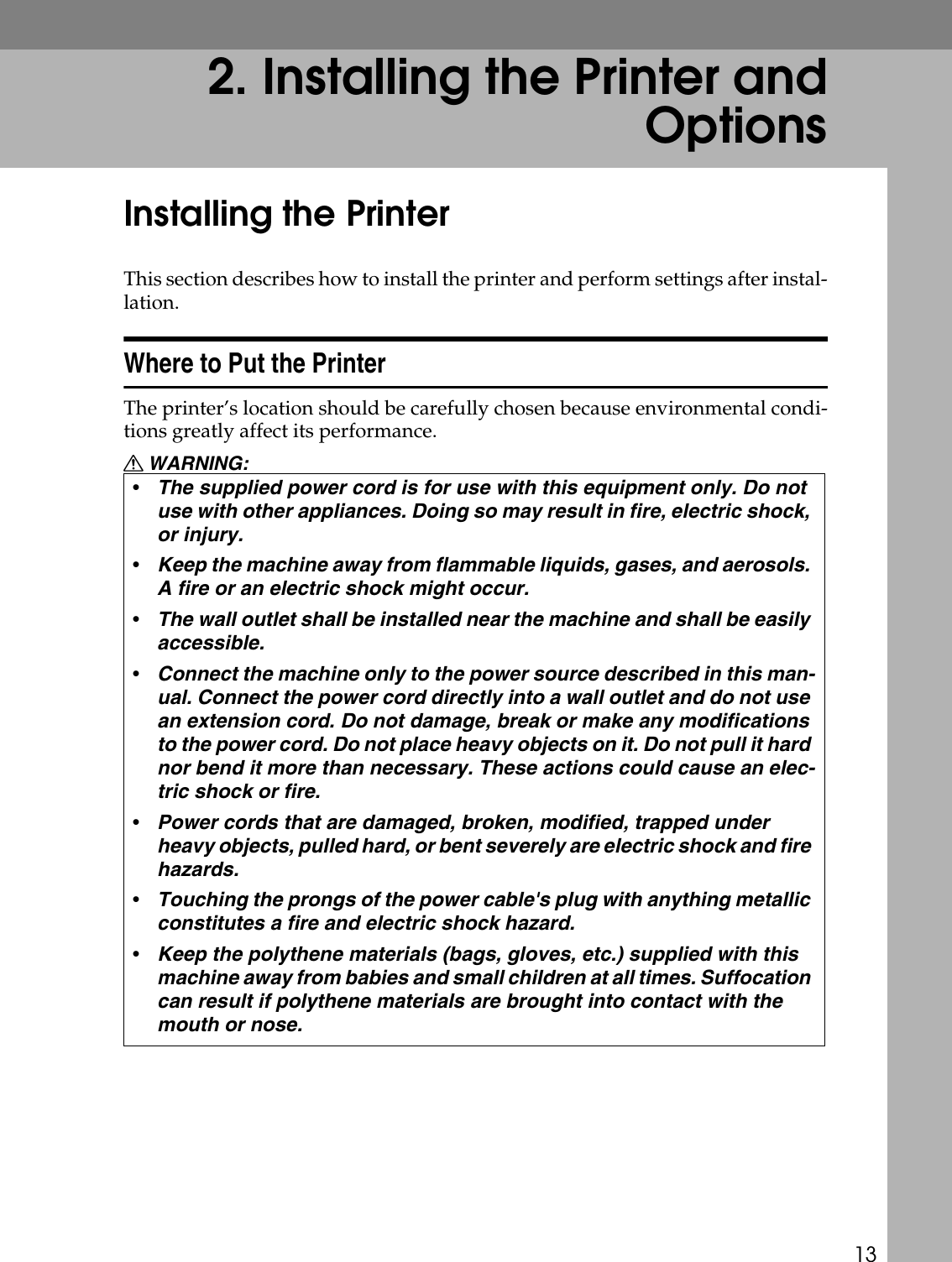 132. Installing the Printer andOptionsInstalling the PrinterThis section describes how to install the printer and perform settings after instal-lation.Where to Put the PrinterThe printer’s location should be carefully chosen because environmental condi-tions greatly affect its performance.R WARNING:•The supplied power cord is for use with this equipment only. Do not use with other appliances. Doing so may result in fire, electric shock, or injury.•Keep the machine away from flammable liquids, gases, and aerosols. A fire or an electric shock might occur.•The wall outlet shall be installed near the machine and shall be easily accessible.•Connect the machine only to the power source described in this man-ual. Connect the power cord directly into a wall outlet and do not use an extension cord. Do not damage, break or make any modifications to the power cord. Do not place heavy objects on it. Do not pull it hard nor bend it more than necessary. These actions could cause an elec-tric shock or fire.•Power cords that are damaged, broken, modified, trapped under heavy objects, pulled hard, or bent severely are electric shock and fire hazards.•Touching the prongs of the power cable&apos;s plug with anything metallic constitutes a fire and electric shock hazard.•Keep the polythene materials (bags, gloves, etc.) supplied with this machine away from babies and small children at all times. Suffocation can result if polythene materials are brought into contact with the mouth or nose.