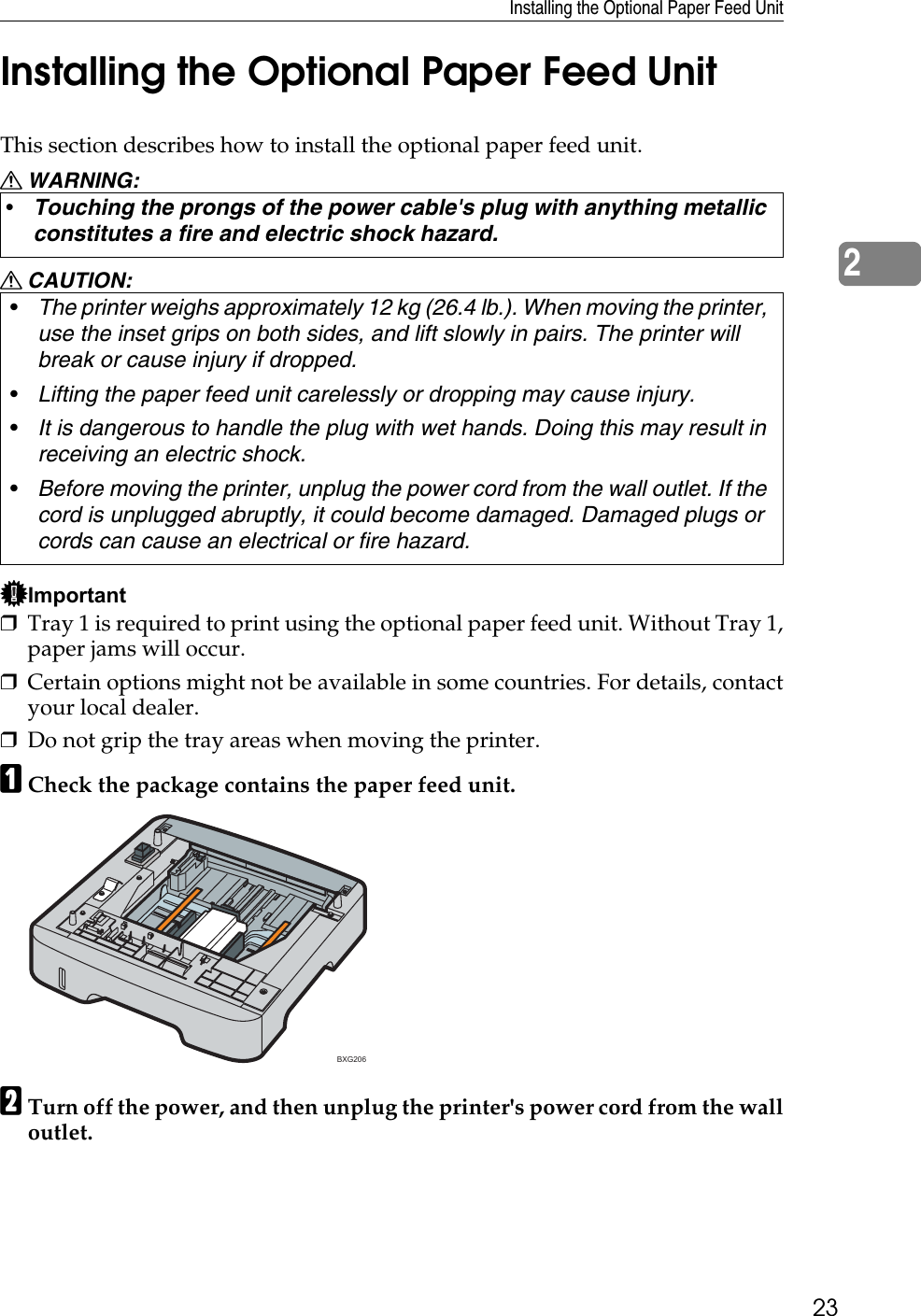 Installing the Optional Paper Feed Unit232Installing the Optional Paper Feed UnitThis section describes how to install the optional paper feed unit.R WARNING:R CAUTION:Important❒Tray 1 is required to print using the optional paper feed unit. Without Tray 1,paper jams will occur.❒Certain options might not be available in some countries. For details, contactyour local dealer.❒Do not grip the tray areas when moving the printer.ACheck the package contains the paper feed unit.BTurn off the power, and then unplug the printer&apos;s power cord from the walloutlet.•Touching the prongs of the power cable&apos;s plug with anything metallic constitutes a fire and electric shock hazard.•The printer weighs approximately 12 kg (26.4 lb.). When moving the printer, use the inset grips on both sides, and lift slowly in pairs. The printer will break or cause injury if dropped.•Lifting the paper feed unit carelessly or dropping may cause injury.•It is dangerous to handle the plug with wet hands. Doing this may result in receiving an electric shock.•Before moving the printer, unplug the power cord from the wall outlet. If the cord is unplugged abruptly, it could become damaged. Damaged plugs or cords can cause an electrical or fire hazard.BXG206