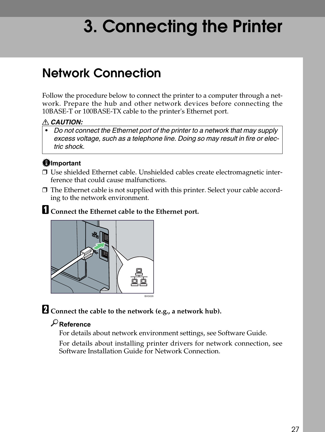 273. Connecting the PrinterNetwork ConnectionFollow the procedure below to connect the printer to a computer through a net-work. Prepare the hub and other network devices before connecting the10BASE-T or 100BASE-TX cable to the printer&apos;s Ethernet port.R CAUTION:Important❒Use shielded Ethernet cable. Unshielded cables create electromagnetic inter-ference that could cause malfunctions.❒The Ethernet cable is not supplied with this printer. Select your cable accord-ing to the network environment. AConnect the Ethernet cable to the Ethernet port.BConnect the cable to the network (e.g., a network hub).ReferenceFor details about network environment settings, see Software Guide.For details about installing printer drivers for network connection, seeSoftware Installation Guide for Network Connection.•Do not connect the Ethernet port of the printer to a network that may supply excess voltage, such as a telephone line. Doing so may result in fire or elec-tric shock.BXG026