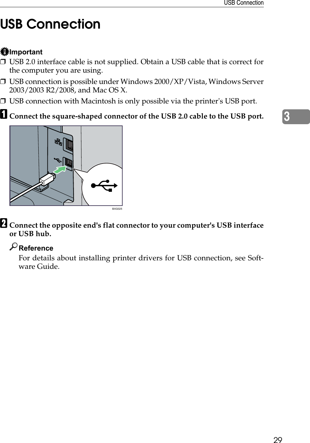 USB Connection293USB ConnectionImportant❒USB 2.0 interface cable is not supplied. Obtain a USB cable that is correct forthe computer you are using.❒USB connection is possible under Windows 2000/XP/Vista, Windows Server2003/2003 R2/2008, and Mac OS X.❒USB connection with Macintosh is only possible via the printer&apos;s USB port. AConnect the square-shaped connector of the USB 2.0 cable to the USB port.BConnect the opposite end&apos;s flat connector to your computer&apos;s USB interfaceor USB hub.ReferenceFor details about installing printer drivers for USB connection, see Soft-ware Guide.BXG025