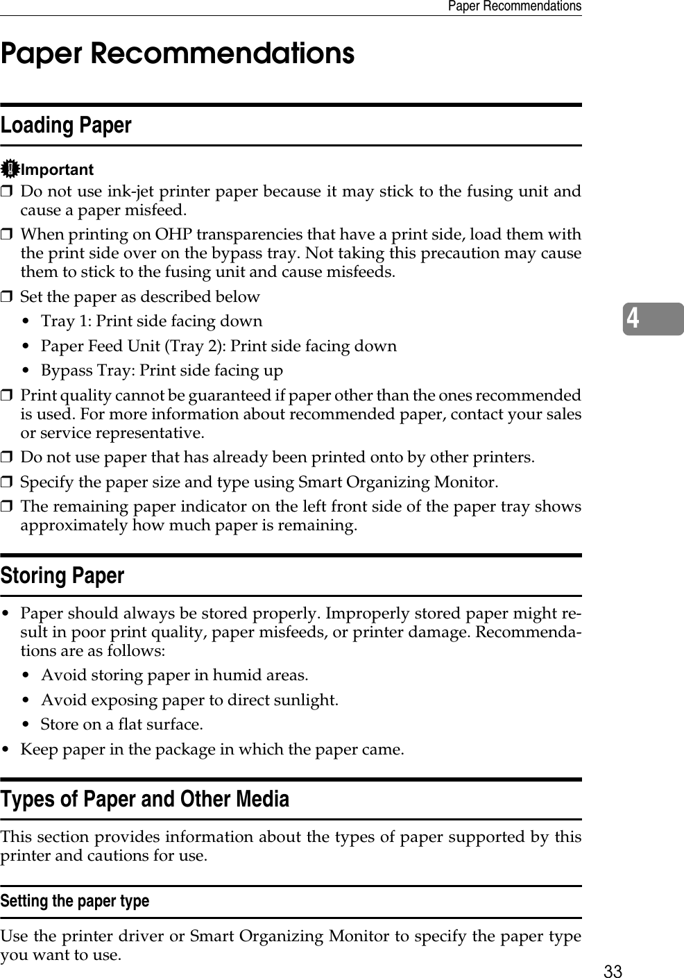 Paper Recommendations334Paper RecommendationsLoading PaperImportant❒Do not use ink-jet printer paper because it may stick to the fusing unit andcause a paper misfeed.❒When printing on OHP transparencies that have a print side, load them withthe print side over on the bypass tray. Not taking this precaution may causethem to stick to the fusing unit and cause misfeeds.❒Set the paper as described below• Tray 1: Print side facing down• Paper Feed Unit (Tray 2): Print side facing down• Bypass Tray: Print side facing up❒Print quality cannot be guaranteed if paper other than the ones recommendedis used. For more information about recommended paper, contact your salesor service representative.❒Do not use paper that has already been printed onto by other printers.❒Specify the paper size and type using Smart Organizing Monitor.❒The remaining paper indicator on the left front side of the paper tray showsapproximately how much paper is remaining.Storing Paper• Paper should always be stored properly. Improperly stored paper might re-sult in poor print quality, paper misfeeds, or printer damage. Recommenda-tions are as follows:• Avoid storing paper in humid areas.• Avoid exposing paper to direct sunlight.• Store on a flat surface.• Keep paper in the package in which the paper came.Types of Paper and Other MediaThis section provides information about the types of paper supported by thisprinter and cautions for use.Setting the paper typeUse the printer driver or Smart Organizing Monitor to specify the paper typeyou want to use.