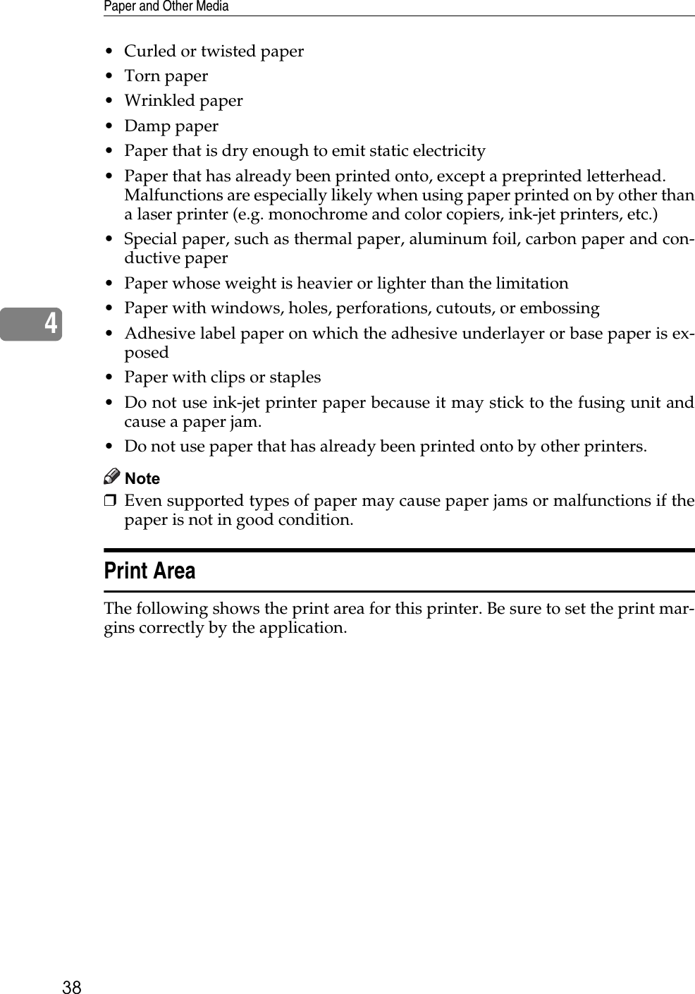 Paper and Other Media384• Curled or twisted paper• Torn paper• Wrinkled paper• Damp paper• Paper that is dry enough to emit static electricity• Paper that has already been printed onto, except a preprinted letterhead.Malfunctions are especially likely when using paper printed on by other thana laser printer (e.g. monochrome and color copiers, ink-jet printers, etc.)• Special paper, such as thermal paper, aluminum foil, carbon paper and con-ductive paper• Paper whose weight is heavier or lighter than the limitation• Paper with windows, holes, perforations, cutouts, or embossing• Adhesive label paper on which the adhesive underlayer or base paper is ex-posed• Paper with clips or staples• Do not use ink-jet printer paper because it may stick to the fusing unit andcause a paper jam.• Do not use paper that has already been printed onto by other printers.Note❒Even supported types of paper may cause paper jams or malfunctions if thepaper is not in good condition.Print AreaThe following shows the print area for this printer. Be sure to set the print mar-gins correctly by the application.