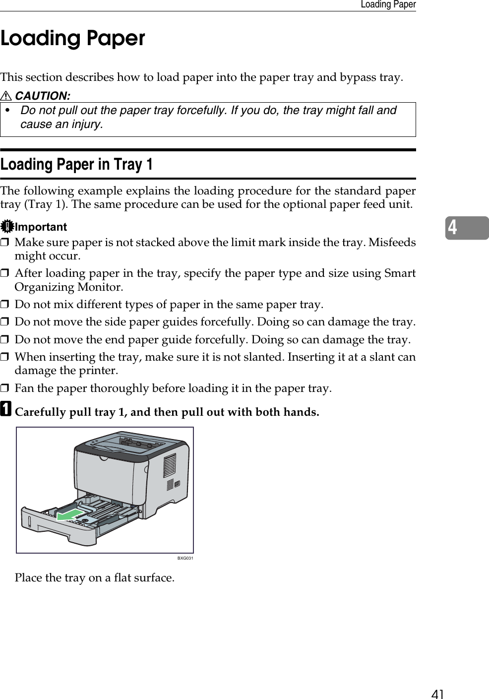 Loading Paper414Loading PaperThis section describes how to load paper into the paper tray and bypass tray.R CAUTION:Loading Paper in Tray 1The following example explains the loading procedure for the standard papertray (Tray 1). The same procedure can be used for the optional paper feed unit. Important❒Make sure paper is not stacked above the limit mark inside the tray. Misfeedsmight occur.❒After loading paper in the tray, specify the paper type and size using SmartOrganizing Monitor.❒Do not mix different types of paper in the same paper tray.❒Do not move the side paper guides forcefully. Doing so can damage the tray.❒Do not move the end paper guide forcefully. Doing so can damage the tray.❒When inserting the tray, make sure it is not slanted. Inserting it at a slant candamage the printer.❒Fan the paper thoroughly before loading it in the paper tray.ACarefully pull tray 1, and then pull out with both hands.Place the tray on a flat surface.•Do not pull out the paper tray forcefully. If you do, the tray might fall and cause an injury.BXG031