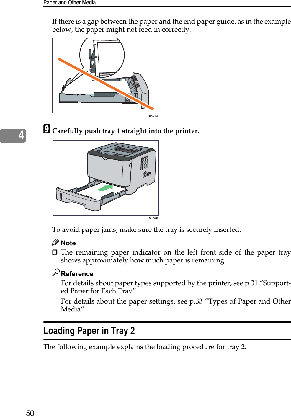 Paper and Other Media504If there is a gap between the paper and the end paper guide, as in the examplebelow, the paper might not feed in correctly.ICarefully push tray 1 straight into the printer.To avoid paper jams, make sure the tray is securely inserted.Note❒The remaining paper indicator on the left front side of the paper trayshows approximately how much paper is remaining.ReferenceFor details about paper types supported by the printer, see p.31 “Support-ed Paper for Each Tray”.For details about the paper settings, see p.33 “Types of Paper and OtherMedia”.Loading Paper in Tray 2The following example explains the loading procedure for tray 2.BXG108BXG040