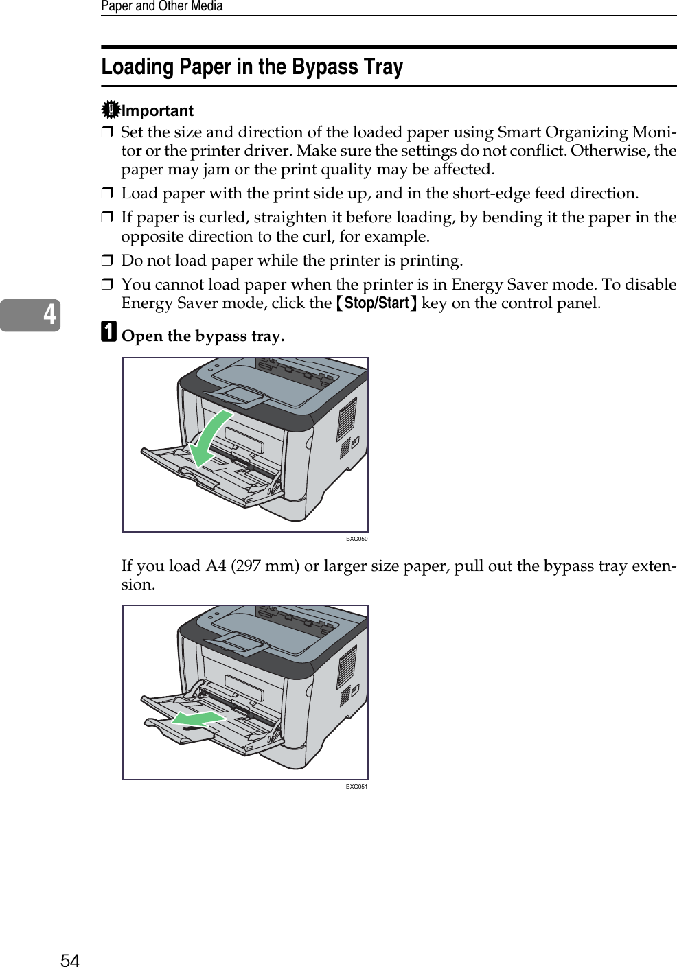 Paper and Other Media544Loading Paper in the Bypass TrayImportant❒Set the size and direction of the loaded paper using Smart Organizing Moni-tor or the printer driver. Make sure the settings do not conflict. Otherwise, thepaper may jam or the print quality may be affected.❒Load paper with the print side up, and in the short-edge feed direction.❒If paper is curled, straighten it before loading, by bending it the paper in theopposite direction to the curl, for example.❒Do not load paper while the printer is printing.❒You cannot load paper when the printer is in Energy Saver mode. To disableEnergy Saver mode, click the {Stop/Start} key on the control panel.AOpen the bypass tray.If you load A4 (297 mm) or larger size paper, pull out the bypass tray exten-sion.BXG050BXG051