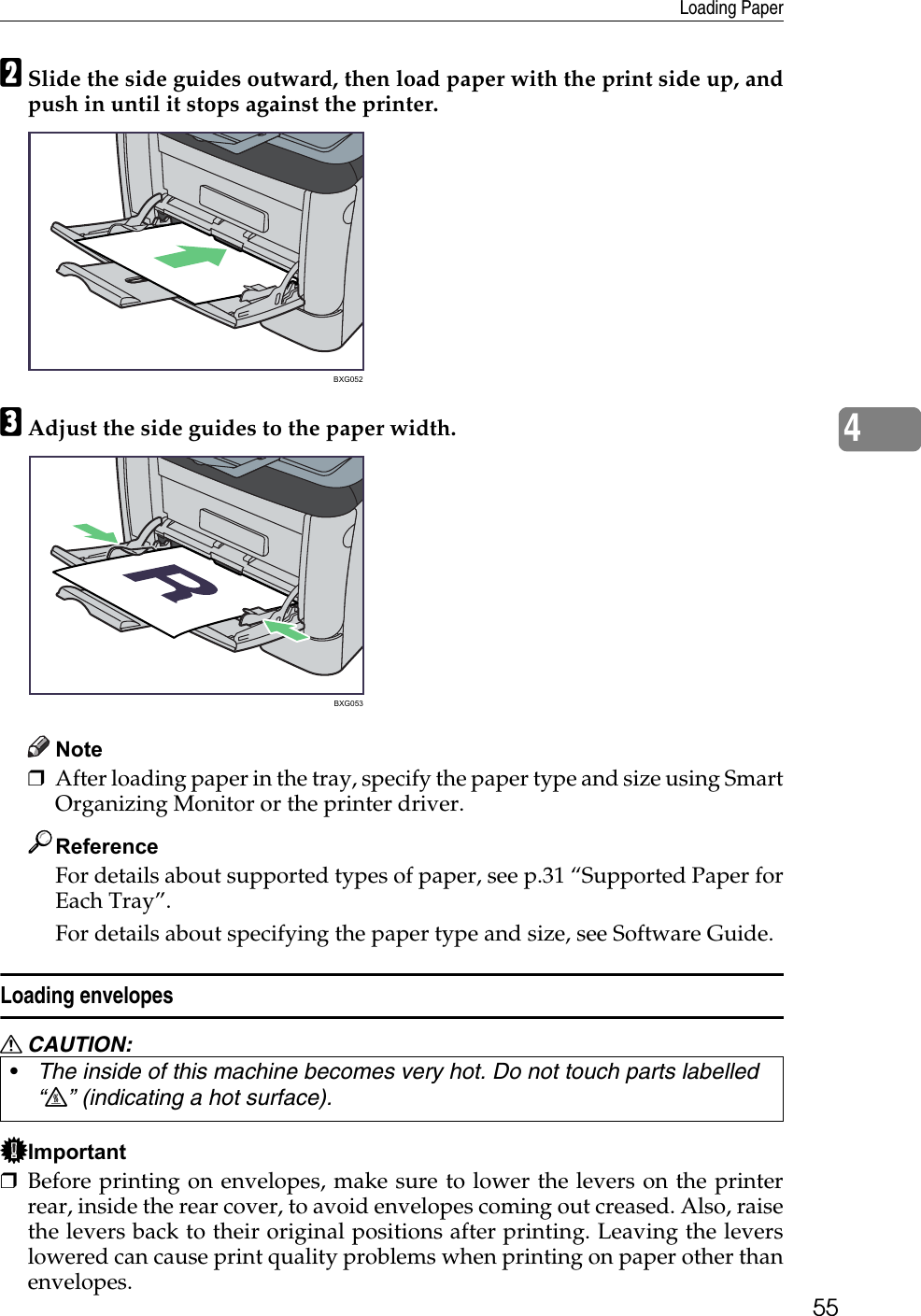 Loading Paper554BSlide the side guides outward, then load paper with the print side up, andpush in until it stops against the printer.CAdjust the side guides to the paper width.Note❒After loading paper in the tray, specify the paper type and size using SmartOrganizing Monitor or the printer driver.ReferenceFor details about supported types of paper, see p.31 “Supported Paper forEach Tray”.For details about specifying the paper type and size, see Software Guide.Loading envelopesR CAUTION:Important❒Before printing on envelopes, make sure to lower the levers on the printerrear, inside the rear cover, to avoid envelopes coming out creased. Also, raisethe levers back to their original positions after printing. Leaving the leverslowered can cause print quality problems when printing on paper other thanenvelopes.•The inside of this machine becomes very hot. Do not touch parts labelled “v” (indicating a hot surface).BXG052BXG053
