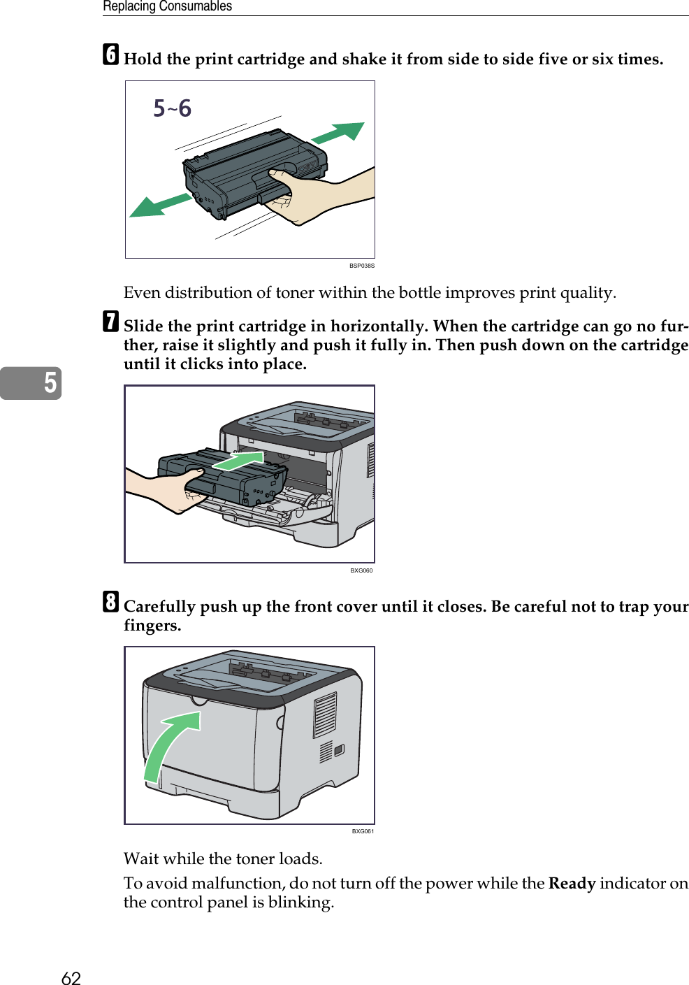 Replacing Consumables625FHold the print cartridge and shake it from side to side five or six times.Even distribution of toner within the bottle improves print quality.GSlide the print cartridge in horizontally. When the cartridge can go no fur-ther, raise it slightly and push it fully in. Then push down on the cartridgeuntil it clicks into place. HCarefully push up the front cover until it closes. Be careful not to trap yourfingers.Wait while the toner loads.To avoid malfunction, do not turn off the power while the Ready indicator onthe control panel is blinking.BSP038SBXG060BXG061