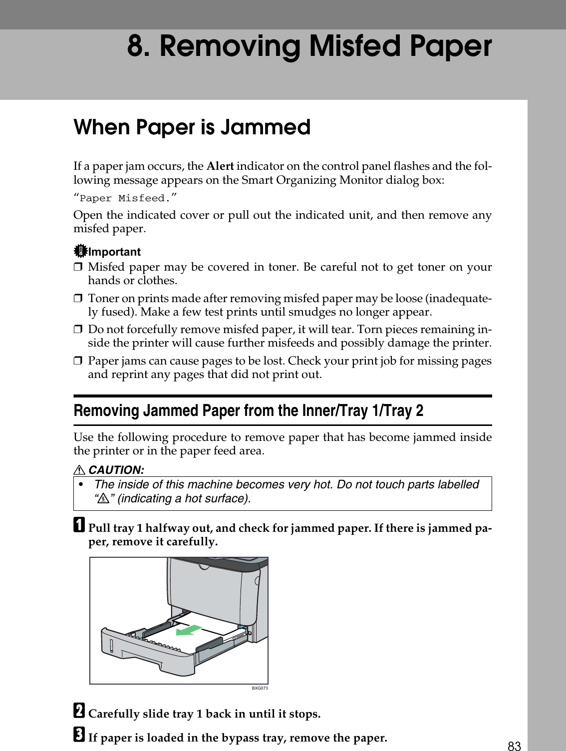 838. Removing Misfed PaperWhen Paper is JammedIf a paper jam occurs, the Alert indicator on the control panel flashes and the fol-lowing message appears on the Smart Organizing Monitor dialog box:“Paper Misfeed.”Open the indicated cover or pull out the indicated unit, and then remove anymisfed paper.Important❒Misfed paper may be covered in toner. Be careful not to get toner on yourhands or clothes.❒Toner on prints made after removing misfed paper may be loose (inadequate-ly fused). Make a few test prints until smudges no longer appear.❒Do not forcefully remove misfed paper, it will tear. Torn pieces remaining in-side the printer will cause further misfeeds and possibly damage the printer.❒Paper jams can cause pages to be lost. Check your print job for missing pagesand reprint any pages that did not print out.Removing Jammed Paper from the Inner/Tray 1/Tray 2Use the following procedure to remove paper that has become jammed insidethe printer or in the paper feed area.R CAUTION:APull tray 1 halfway out, and check for jammed paper. If there is jammed pa-per, remove it carefully.BCarefully slide tray 1 back in until it stops.CIf paper is loaded in the bypass tray, remove the paper.•The inside of this machine becomes very hot. Do not touch parts labelled “v” (indicating a hot surface).BXG073