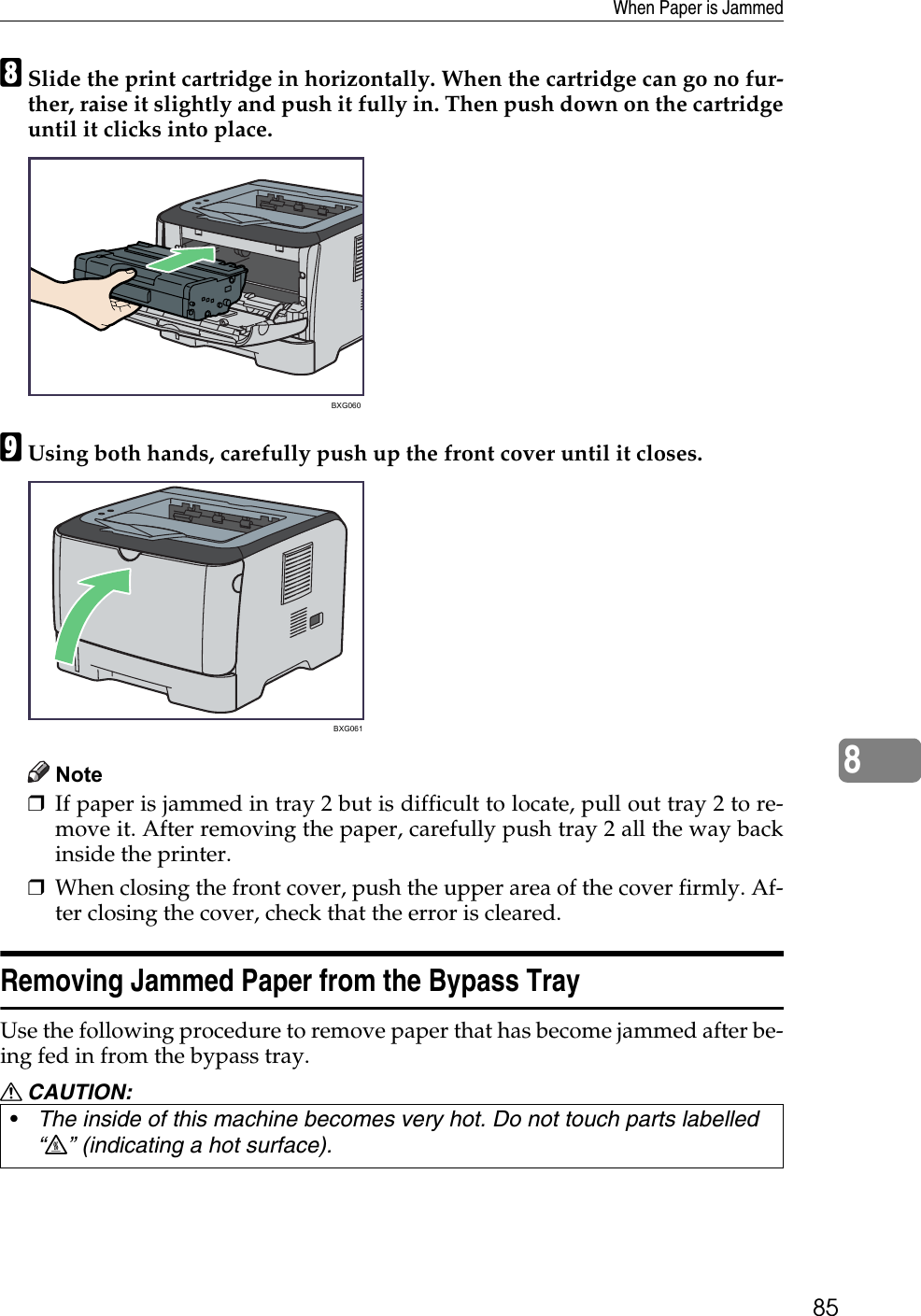 When Paper is Jammed858HSlide the print cartridge in horizontally. When the cartridge can go no fur-ther, raise it slightly and push it fully in. Then push down on the cartridgeuntil it clicks into place.IUsing both hands, carefully push up the front cover until it closes.Note❒If paper is jammed in tray 2 but is difficult to locate, pull out tray 2 to re-move it. After removing the paper, carefully push tray 2 all the way backinside the printer.❒When closing the front cover, push the upper area of the cover firmly. Af-ter closing the cover, check that the error is cleared.Removing Jammed Paper from the Bypass TrayUse the following procedure to remove paper that has become jammed after be-ing fed in from the bypass tray.R CAUTION:•The inside of this machine becomes very hot. Do not touch parts labelled “v” (indicating a hot surface).BXG060BXG061