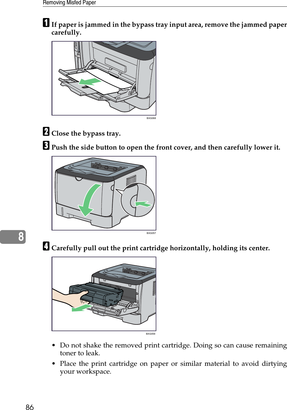 Removing Misfed Paper868AIf paper is jammed in the bypass tray input area, remove the jammed papercarefully.BClose the bypass tray.CPush the side button to open the front cover, and then carefully lower it.DCarefully pull out the print cartridge horizontally, holding its center.• Do not shake the removed print cartridge. Doing so can cause remainingtoner to leak.• Place the print cartridge on paper or similar material to avoid dirtyingyour workspace.BXG068BXG057BXG058 