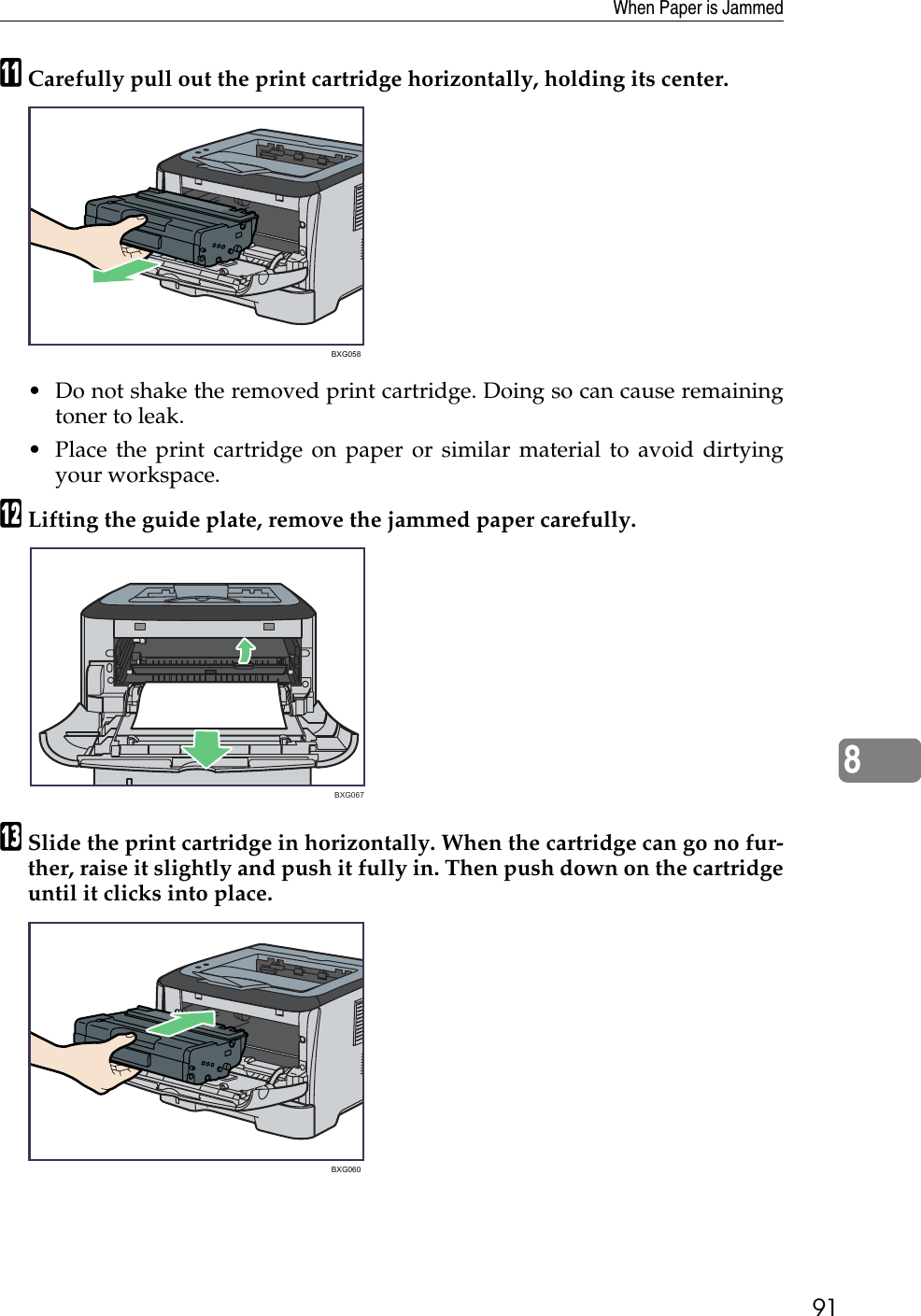When Paper is Jammed918KCarefully pull out the print cartridge horizontally, holding its center.• Do not shake the removed print cartridge. Doing so can cause remainingtoner to leak.• Place the print cartridge on paper or similar material to avoid dirtyingyour workspace.LLifting the guide plate, remove the jammed paper carefully.MSlide the print cartridge in horizontally. When the cartridge can go no fur-ther, raise it slightly and push it fully in. Then push down on the cartridgeuntil it clicks into place.BXG058 BXG067BXG060