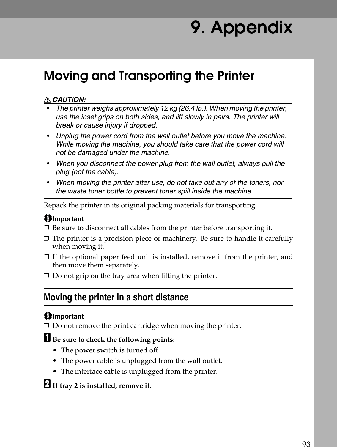 939. AppendixMoving and Transporting the PrinterR CAUTION:Repack the printer in its original packing materials for transporting.Important❒Be sure to disconnect all cables from the printer before transporting it.❒The printer is a precision piece of machinery. Be sure to handle it carefullywhen moving it.❒If the optional paper feed unit is installed, remove it from the printer, andthen move them separately.❒Do not grip on the tray area when lifting the printer.Moving the printer in a short distanceImportant❒Do not remove the print cartridge when moving the printer.ABe sure to check the following points:• The power switch is turned off.• The power cable is unplugged from the wall outlet.• The interface cable is unplugged from the printer.BIf tray 2 is installed, remove it.•The printer weighs approximately 12 kg (26.4 lb.). When moving the printer, use the inset grips on both sides, and lift slowly in pairs. The printer will break or cause injury if dropped.•Unplug the power cord from the wall outlet before you move the machine. While moving the machine, you should take care that the power cord will not be damaged under the machine.•When you disconnect the power plug from the wall outlet, always pull the plug (not the cable).•When moving the printer after use, do not take out any of the toners, nor the waste toner bottle to prevent toner spill inside the machine.