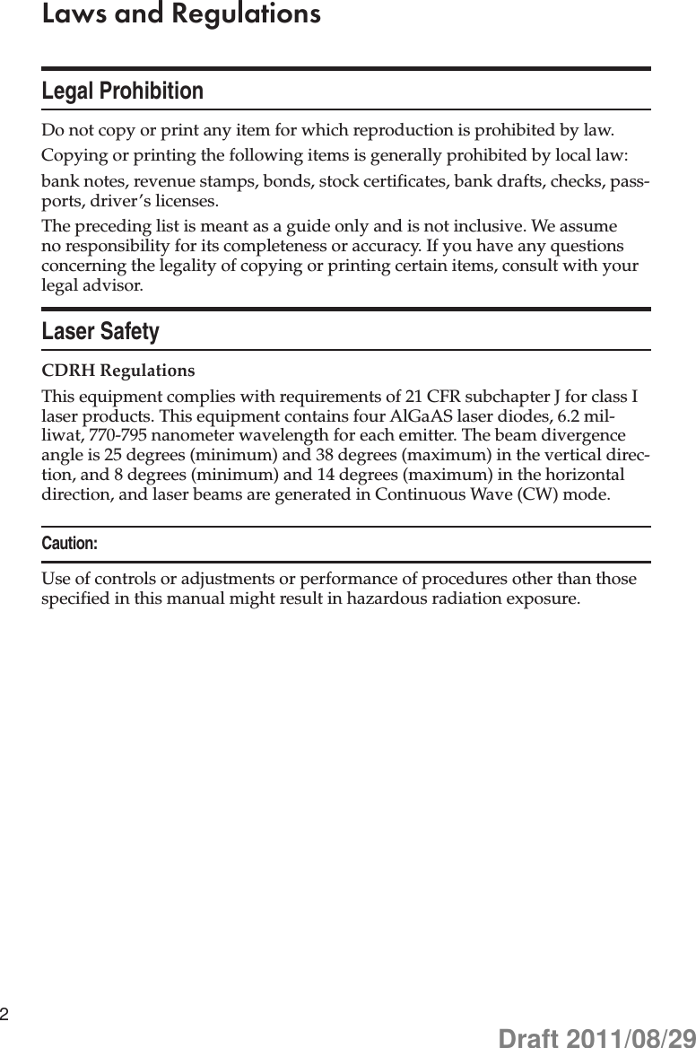 2Laws and RegulationsLegal ProhibitionDo not copy or print any item for which reproduction is prohibited by law.Copying or printing the following items is generally prohibited by local law:bank notes, revenue stamps, bonds, stock certificates, bank drafts, checks, pass-ports, driver’s licenses.The preceding list is meant as a guide only and is not inclusive. We assume no responsibility for its completeness or accuracy. If you have any questions concerning the legality of copying or printing certain items, consult with your legal advisor.Laser SafetyCDRH RegulationsThis equipment complies with requirements of 21 CFR subchapter J for class I laser products. This equipment contains four AlGaAS laser diodes, 6.2 mil-liwat, 770-795 nanometer wavelength for each emitter. The beam divergence angle is 25 degrees (minimum) and 38 degrees (maximum) in the vertical direc-tion, and 8 degrees (minimum) and 14 degrees (maximum) in the horizontal direction, and laser beams are generated in Continuous Wave (CW) mode.Caution:Use of controls or adjustments or performance of procedures other than those specified in this manual might result in hazardous radiation exposure.Draft 2011/08/29