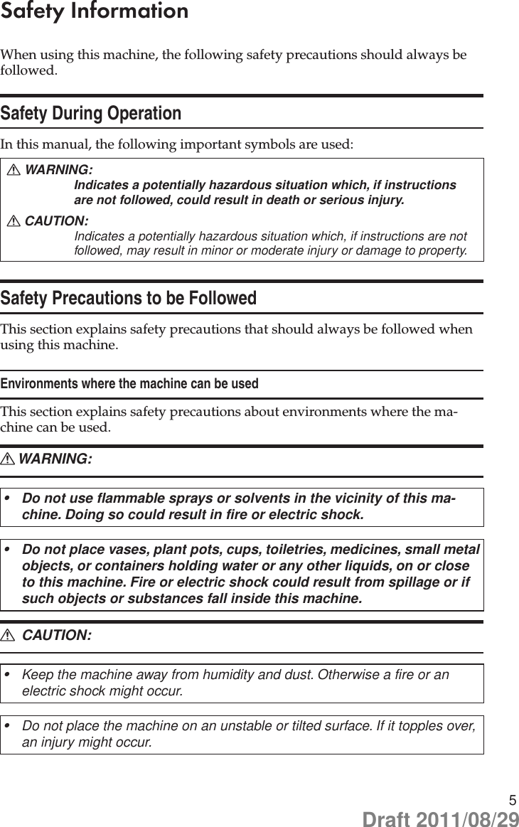 5Safety InformationWhen using this machine, the following safety precautions should always be followed.Safety During OperationIn this manual, the following important symbols are used: WARNING: RIndicates a potentially hazardous situation which, if instructions are not followed, could result in death or serious injury.CAUTION: RIndicates a potentially hazardous situation which, if instructions are not followed, may result in minor or moderate injury or damage to property.Safety Precautions to be FollowedThis section explains safety precautions that should always be followed when using this machine.Environments where the machine can be usedThis section explains safety precautions about environments where the ma-chine can be used.WARNING: RDo not use flammable sprays or solvents in the vicinity of this ma-•chine. Doing so could result in fire or electric shock.Do not place vases, plant pots, cups, toiletries, medicines, small metal •objects, or containers holding water or any other liquids, on or close to this machine. Fire or electric shock could result from spillage or if such objects or substances fall inside this machine. CAUTION: RKeep the machine away from humidity and dust. Otherwise a fire or an •electric shock might occur.Do not place the machine on an unstable or tilted surface. If it topples over, •an injury might occur.Draft 2011/08/29