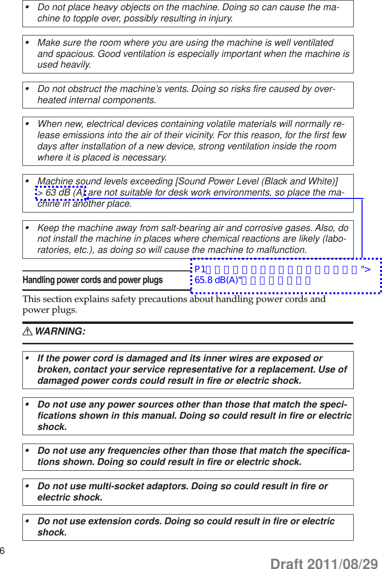 6Do not place heavy objects on the machine. Doing so can cause the ma-•chine to topple over, possibly resulting in injury.Make sure the room where you are using the machine is well ventilated •and spacious. Good ventilation is especially important when the machine is used heavily.Do not obstruct the machine’s vents. Doing so risks fire caused by over-•heated internal components.When new, electrical devices containing volatile materials will normally re-•lease emissions into the air of their vicinity. For this reason, for the first few days after installation of a new device, strong ventilation inside the room where it is placed is necessary.Machine sound levels exceeding [Sound Power Level (Black and White)] •&gt; 63 dB (A) are not suitable for desk work environments, so place the ma-chine in another place.Keep the machine away from salt-bearing air and corrosive gases. Also, do •not install the machine in places where chemical reactions are likely (labo-ratories, etc.), as doing so will cause the machine to malfunction.Handling power cords and power plugsThis section explains safety precautions about handling power cords and power plugs.WARNING: RIf the power cord is damaged and its inner wires are exposed or •broken, contact your service representative for a replacement. Use of damaged power cords could result in fire or electric shock.Do not use any power sources other than those that match the speci-•fications shown in this manual. Doing so could result in fire or electric shock.Do not use any frequencies other than those that match the specifica-•tions shown. Doing so could result in fire or electric shock.Do not use multi-socket adaptors. Doing so could result in fire or •electric shock.Do not use extension cords. Doing so could result in fire or electric •shock.Draft 2011/08/29P1同様というご回答を頂きましたので、&quot;&gt; 65.8 dB(A)&quot;に修正致します。