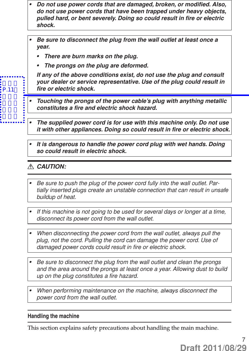 7Do not use power cords that are damaged, broken, or modified. Also, •do not use power cords that have been trapped under heavy objects, pulled hard, or bent severely. Doing so could result in fire or electric shock.Be sure to disconnect the plug from the wall outlet at least once a •year.There are burn marks on the plug.•The prongs on the plug are deformed.•If any of the above conditions exist, do not use the plug and consult your dealer or service representative. Use of the plug could result in fire or electric shock.Touching the prongs of the power cable’s plug with anything metallic •constitutes a fire and electric shock hazard.The supplied power cord is for use with this machine only. Do not use •it with other appliances. Doing so could result in fire or electric shock.It is dangerous to handle the power cord plug with wet hands. Doing •so could result in electric shock. CAUTION: RBe sure to push the plug of the power cord fully into the wall outlet. Par-•tially inserted plugs create an unstable connection that can result in unsafe buildup of heat.If this machine is not going to be used for several days or longer at a time, •disconnect its power cord from the wall outlet.When disconnecting the power cord from the wall outlet, always pull the •plug, not the cord. Pulling the cord can damage the power cord. Use of damaged power cords could result in fire or electric shock.Be sure to disconnect the plug from the wall outlet and clean the prongs •and the area around the prongs at least once a year. Allowing dust to build up on the plug constitutes a fire hazard.When performing maintenance on the machine, always disconnect the •power cord from the wall outlet.Handling the machineThis section explains safety precautions about handling the main machine.Draft 2011/08/29＜Ａ＞P.11の注釈内容を追加致します。
