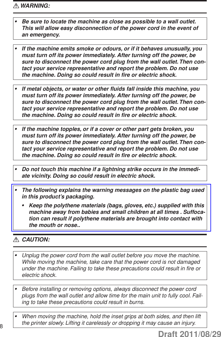 8WARNING: RBe sure to locate the machine as close as possible to a wall outlet. •This will allow easy disconnection of the power cord in the event of an emergency.If the machine emits smoke or odours, or if it behaves unusually, you •must turn off its power immediately. After turning off the power, be sure to disconnect the power cord plug from the wall outlet. Then con-tact your service representative and report the problem. Do not use the machine. Doing so could result in fire or electric shock.If metal objects, or water or other fluids fall inside this machine, you •must turn off its power immediately. After turning off the power, be sure to disconnect the power cord plug from the wall outlet. Then con-tact your service representative and report the problem. Do not use the machine. Doing so could result in fire or electric shock.If the machine topples, or if a cover or other part gets broken, you •must turn off its power immediately. After turning off the power, be sure to disconnect the power cord plug from the wall outlet. Then con-tact your service representative and report the problem. Do not use the machine. Doing so could result in fire or electric shock.Do not touch this machine if a lightning strike occurs in the immedi-•ate vicinity. Doing so could result in electric shock.The following explains the warning messages on the plastic bag used •in this product’s packaging.Keep the polythene materials (bags, gloves, etc.) supplied with this •machine away from babies and small children at all times . Suffoca-tion can result if polythene materials are brought into contact with the mouth or nose.. CAUTION: RUnplug the power cord from the wall outlet before you move the machine. •While moving the machine, take care that the power cord is not damaged under the machine. Failing to take these precautions could result in fire or electric shock.Before installing or removing options, always disconnect the power cord •plugs from the wall outlet and allow time for the main unit to fully cool. Fail-ing to take these precautions could result in burns.When moving the machine, hold the inset grips at both sides, and then lift •the printer slowly. Lifting it carelessly or dropping it may cause an injury.Draft 2011/08/29