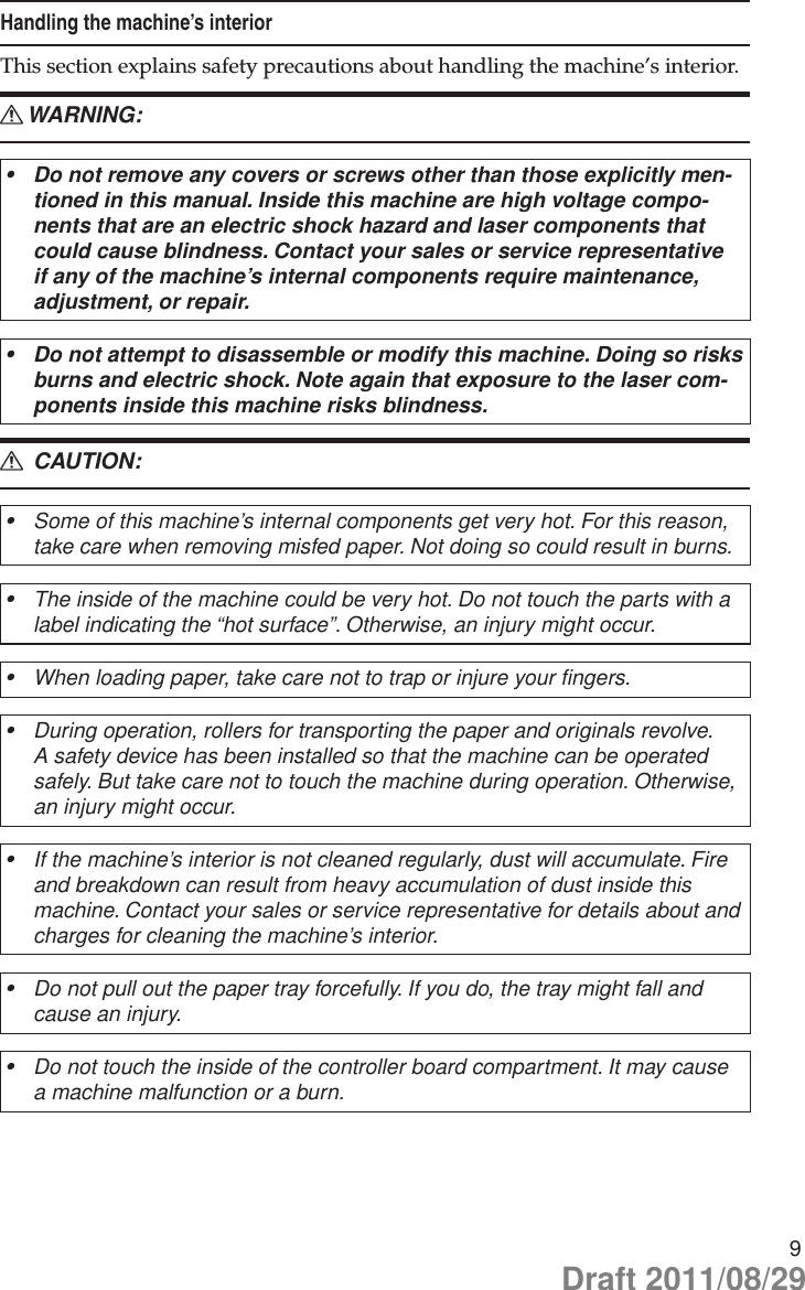 9Handling the machine’s interiorThis section explains safety precautions about handling the machine’s interior.WARNING: RDo not remove any covers or screws other than those explicitly men-•tioned in this manual. Inside this machine are high voltage compo-nents that are an electric shock hazard and laser components that could cause blindness. Contact your sales or service representative if any of the machine’s internal components require maintenance, adjustment, or repair.Do not attempt to disassemble or modify this machine. Doing so risks •burns and electric shock. Note again that exposure to the laser com-ponents inside this machine risks blindness. CAUTION: RSome of this machine’s internal components get very hot. For this reason, •take care when removing misfed paper. Not doing so could result in burns.The inside of the machine could be very hot. Do not touch the parts with a •label indicating the “hot surface”. Otherwise, an injury might occur.When loading paper, take care not to trap or injure your fingers.•During operation, rollers for transporting the paper and originals revolve. •A safety device has been installed so that the machine can be operated safely. But take care not to touch the machine during operation. Otherwise, an injury might occur.If the machine’s interior is not cleaned regularly, dust will accumulate. Fire •and breakdown can result from heavy accumulation of dust inside this machine. Contact your sales or service representative for details about and charges for cleaning the machine’s interior.Do not pull out the paper tray forcefully. If you do, the tray might fall and •cause an injury.Do not touch the inside of the controller board compartment. It may cause •a machine malfunction or a burn.Draft 2011/08/29