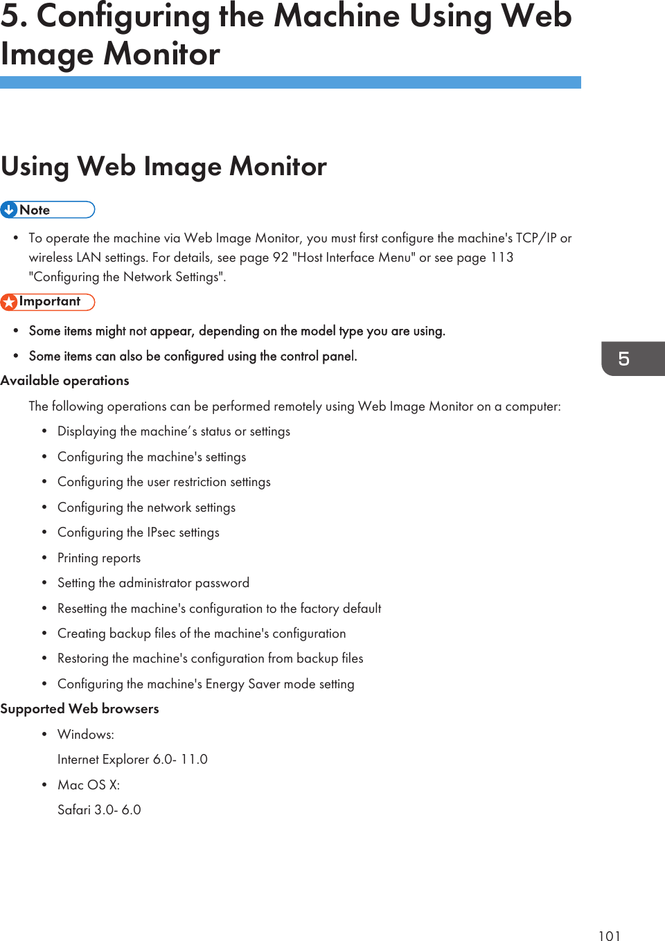 5. Configuring the Machine Using WebImage MonitorUsing Web Image Monitor• To operate the machine via Web Image Monitor, you must first configure the machine&apos;s TCP/IP orwireless LAN settings. For details, see page 92 &quot;Host Interface Menu&quot; or see page 113&quot;Configuring the Network Settings&quot;.• Some items might not appear, depending on the model type you are using.• Some items can also be configured using the control panel.Available operationsThe following operations can be performed remotely using Web Image Monitor on a computer:• Displaying the machine’s status or settings• Configuring the machine&apos;s settings• Configuring the user restriction settings• Configuring the network settings• Configuring the IPsec settings• Printing reports• Setting the administrator password• Resetting the machine&apos;s configuration to the factory default• Creating backup files of the machine&apos;s configuration• Restoring the machine&apos;s configuration from backup files• Configuring the machine&apos;s Energy Saver mode settingSupported Web browsers• Windows:Internet Explorer 6.0- 11.0• Mac OS X:Safari 3.0- 6.0101