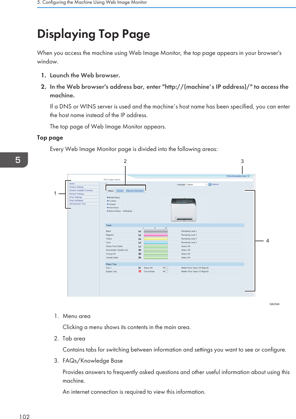 Displaying Top PageWhen you access the machine using Web Image Monitor, the top page appears in your browser&apos;swindow.1. Launch the Web browser.2. In the Web browser&apos;s address bar, enter &quot;http://(machine’s IP address)/&quot; to access themachine.If a DNS or WINS server is used and the machine’s host name has been specified, you can enterthe host name instead of the IP address.The top page of Web Image Monitor appears.Top pageEvery Web Image Monitor page is divided into the following areas:DAC52412 341. Menu areaClicking a menu shows its contents in the main area.2. Tab areaContains tabs for switching between information and settings you want to see or configure.3. FAQs/Knowledge BaseProvides answers to frequently asked questions and other useful information about using thismachine.An internet connection is required to view this information.5. Configuring the Machine Using Web Image Monitor102