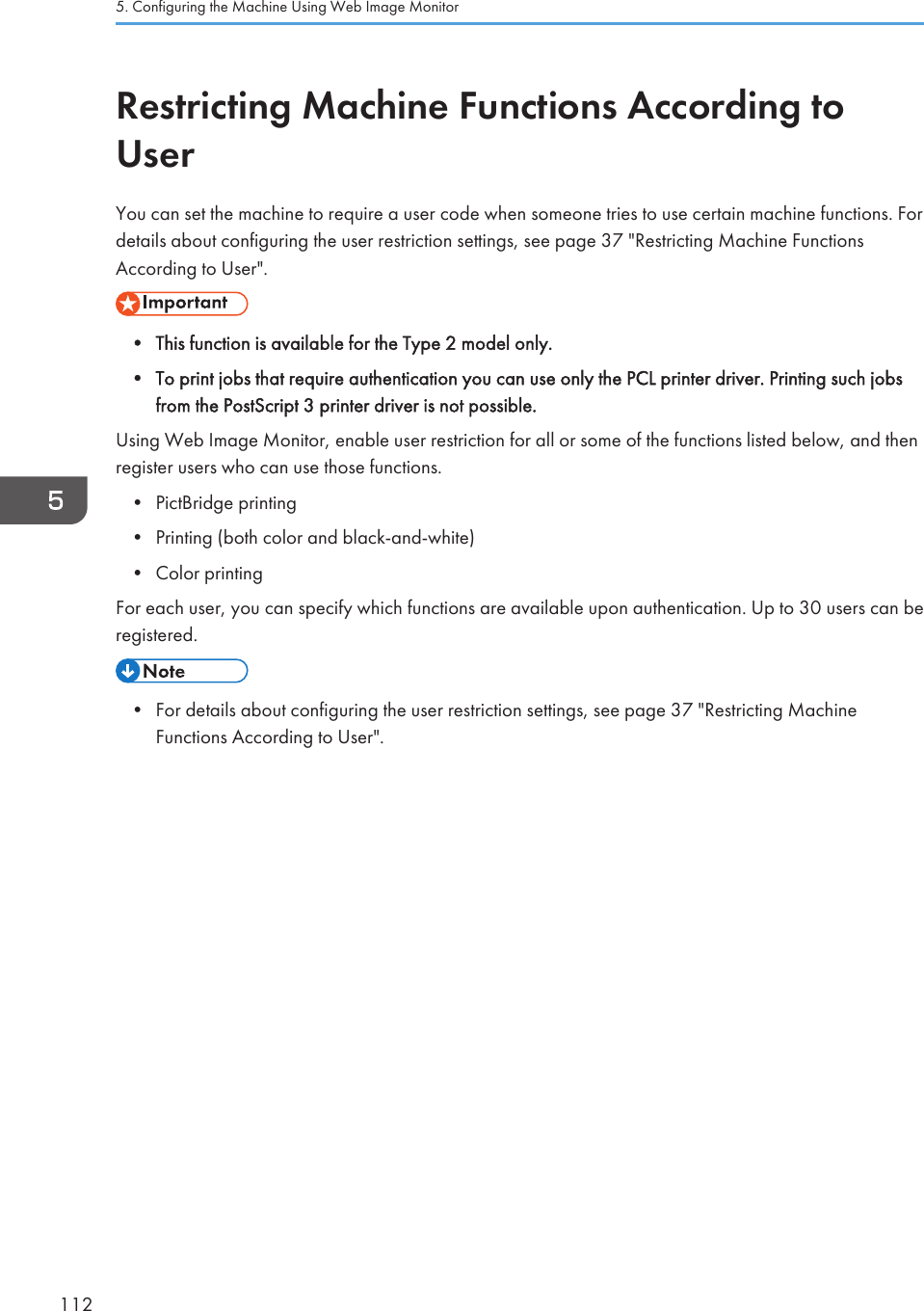 Restricting Machine Functions According toUserYou can set the machine to require a user code when someone tries to use certain machine functions. Fordetails about configuring the user restriction settings, see page 37 &quot;Restricting Machine FunctionsAccording to User&quot;.• This function is available for the Type 2 model only.• To print jobs that require authentication you can use only the PCL printer driver. Printing such jobsfrom the PostScript 3 printer driver is not possible.Using Web Image Monitor, enable user restriction for all or some of the functions listed below, and thenregister users who can use those functions.• PictBridge printing• Printing (both color and black-and-white)• Color printingFor each user, you can specify which functions are available upon authentication. Up to 30 users can beregistered.• For details about configuring the user restriction settings, see page 37 &quot;Restricting MachineFunctions According to User&quot;.5. Configuring the Machine Using Web Image Monitor112