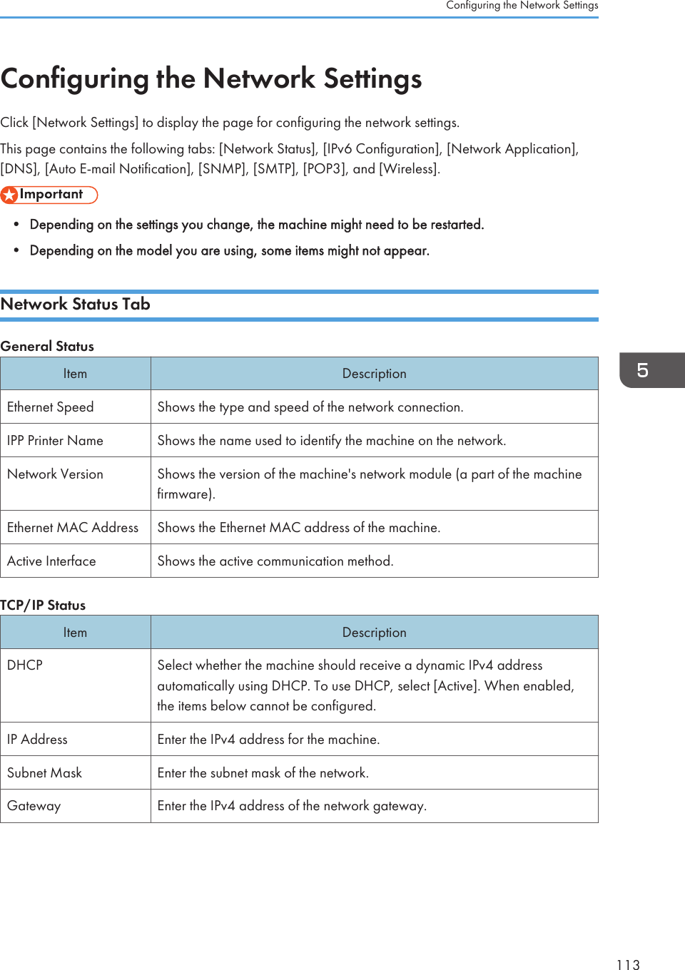 Configuring the Network SettingsClick [Network Settings] to display the page for configuring the network settings.This page contains the following tabs: [Network Status], [IPv6 Configuration], [Network Application],[DNS], [Auto E-mail Notification], [SNMP], [SMTP], [POP3], and [Wireless].• Depending on the settings you change, the machine might need to be restarted.• Depending on the model you are using, some items might not appear.Network Status TabGeneral StatusItem DescriptionEthernet Speed Shows the type and speed of the network connection.IPP Printer Name Shows the name used to identify the machine on the network.Network Version Shows the version of the machine&apos;s network module (a part of the machinefirmware).Ethernet MAC Address Shows the Ethernet MAC address of the machine.Active Interface Shows the active communication method.TCP/IP StatusItem DescriptionDHCP Select whether the machine should receive a dynamic IPv4 addressautomatically using DHCP. To use DHCP, select [Active]. When enabled,the items below cannot be configured.IP Address Enter the IPv4 address for the machine.Subnet Mask Enter the subnet mask of the network.Gateway Enter the IPv4 address of the network gateway.Configuring the Network Settings113