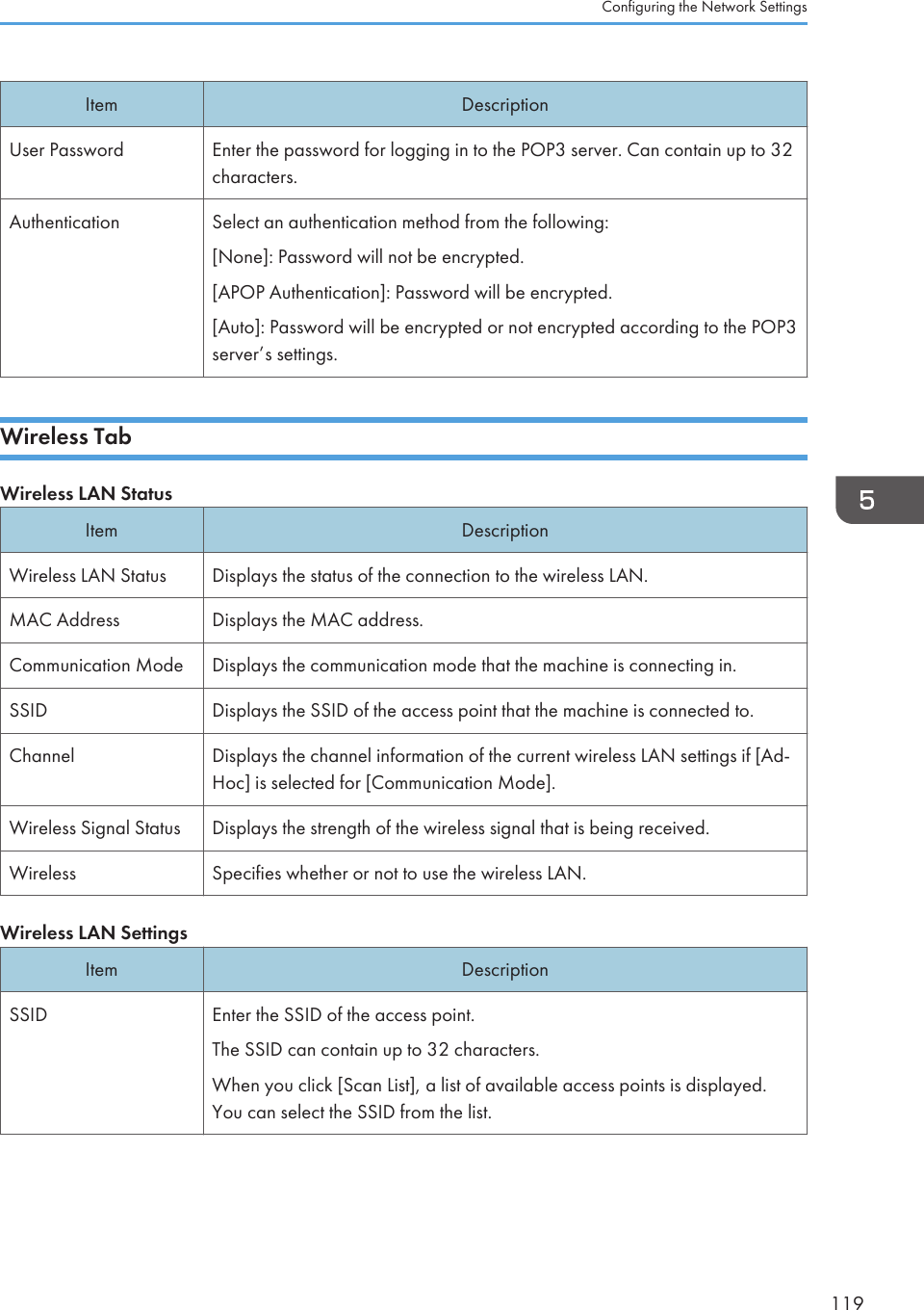 Item DescriptionUser Password Enter the password for logging in to the POP3 server. Can contain up to 32characters.Authentication Select an authentication method from the following:[None]: Password will not be encrypted.[APOP Authentication]: Password will be encrypted.[Auto]: Password will be encrypted or not encrypted according to the POP3server’s settings.Wireless TabWireless LAN StatusItem DescriptionWireless LAN Status Displays the status of the connection to the wireless LAN.MAC Address Displays the MAC address.Communication Mode Displays the communication mode that the machine is connecting in.SSID Displays the SSID of the access point that the machine is connected to.Channel Displays the channel information of the current wireless LAN settings if [Ad-Hoc] is selected for [Communication Mode].Wireless Signal Status Displays the strength of the wireless signal that is being received.Wireless Specifies whether or not to use the wireless LAN.Wireless LAN SettingsItem DescriptionSSID Enter the SSID of the access point.The SSID can contain up to 32 characters.When you click [Scan List], a list of available access points is displayed.You can select the SSID from the list.Configuring the Network Settings119