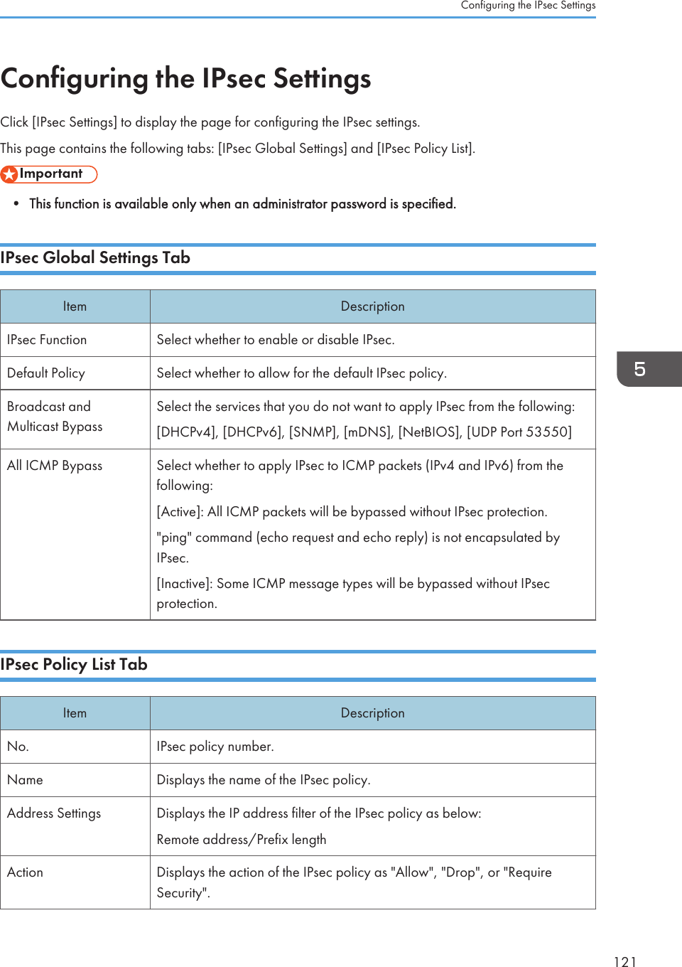 Configuring the IPsec SettingsClick [IPsec Settings] to display the page for configuring the IPsec settings.This page contains the following tabs: [IPsec Global Settings] and [IPsec Policy List].• This function is available only when an administrator password is specified.IPsec Global Settings TabItem DescriptionIPsec Function Select whether to enable or disable IPsec.Default Policy Select whether to allow for the default IPsec policy.Broadcast andMulticast BypassSelect the services that you do not want to apply IPsec from the following:[DHCPv4], [DHCPv6], [SNMP], [mDNS], [NetBIOS], [UDP Port 53550]All ICMP Bypass Select whether to apply IPsec to ICMP packets (IPv4 and IPv6) from thefollowing:[Active]: All ICMP packets will be bypassed without IPsec protection.&quot;ping&quot; command (echo request and echo reply) is not encapsulated byIPsec.[Inactive]: Some ICMP message types will be bypassed without IPsecprotection.IPsec Policy List TabItem DescriptionNo. IPsec policy number.Name Displays the name of the IPsec policy.Address Settings Displays the IP address filter of the IPsec policy as below:Remote address/Prefix lengthAction Displays the action of the IPsec policy as &quot;Allow&quot;, &quot;Drop&quot;, or &quot;RequireSecurity&quot;.Configuring the IPsec Settings121