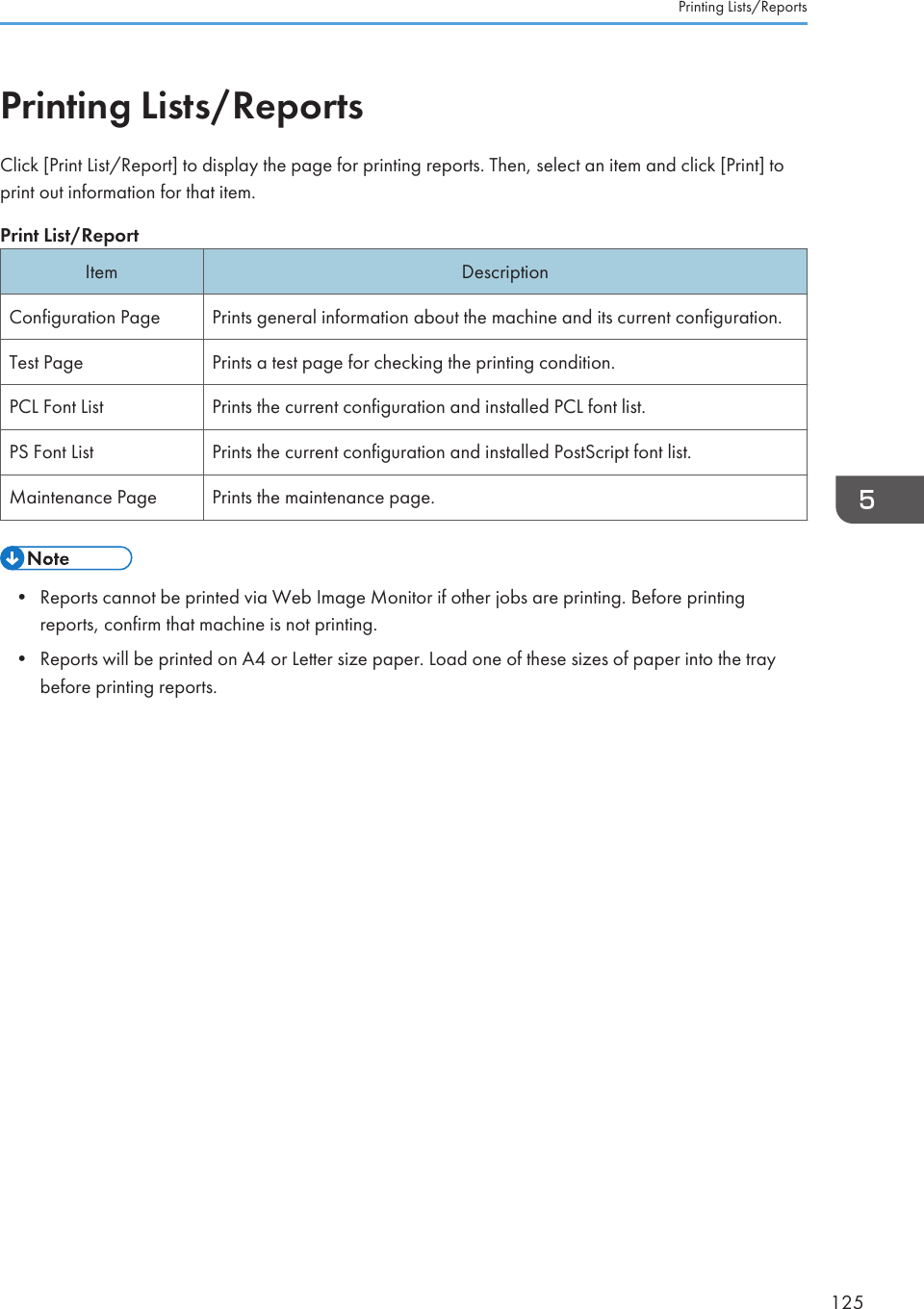 Printing Lists/ReportsClick [Print List/Report] to display the page for printing reports. Then, select an item and click [Print] toprint out information for that item.Print List/ReportItem DescriptionConfiguration Page Prints general information about the machine and its current configuration.Test Page Prints a test page for checking the printing condition.PCL Font List Prints the current configuration and installed PCL font list.PS Font List Prints the current configuration and installed PostScript font list.Maintenance Page Prints the maintenance page.• Reports cannot be printed via Web Image Monitor if other jobs are printing. Before printingreports, confirm that machine is not printing.• Reports will be printed on A4 or Letter size paper. Load one of these sizes of paper into the traybefore printing reports.Printing Lists/Reports125