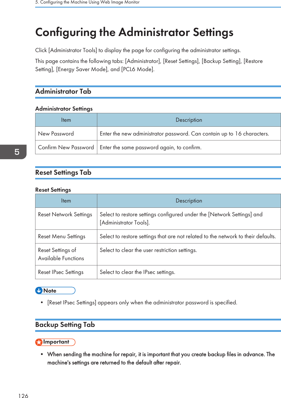 Configuring the Administrator SettingsClick [Administrator Tools] to display the page for configuring the administrator settings.This page contains the following tabs: [Administrator], [Reset Settings], [Backup Setting], [RestoreSetting], [Energy Saver Mode], and [PCL6 Mode].Administrator TabAdministrator SettingsItem DescriptionNew Password Enter the new administrator password. Can contain up to 16 characters.Confirm New Password Enter the same password again, to confirm.Reset Settings TabReset SettingsItem DescriptionReset Network Settings Select to restore settings configured under the [Network Settings] and[Administrator Tools].Reset Menu Settings Select to restore settings that are not related to the network to their defaults.Reset Settings ofAvailable FunctionsSelect to clear the user restriction settings.Reset IPsec Settings Select to clear the IPsec settings.• [Reset IPsec Settings] appears only when the administrator password is specified.Backup Setting Tab• When sending the machine for repair, it is important that you create backup files in advance. Themachine&apos;s settings are returned to the default after repair.5. Configuring the Machine Using Web Image Monitor126