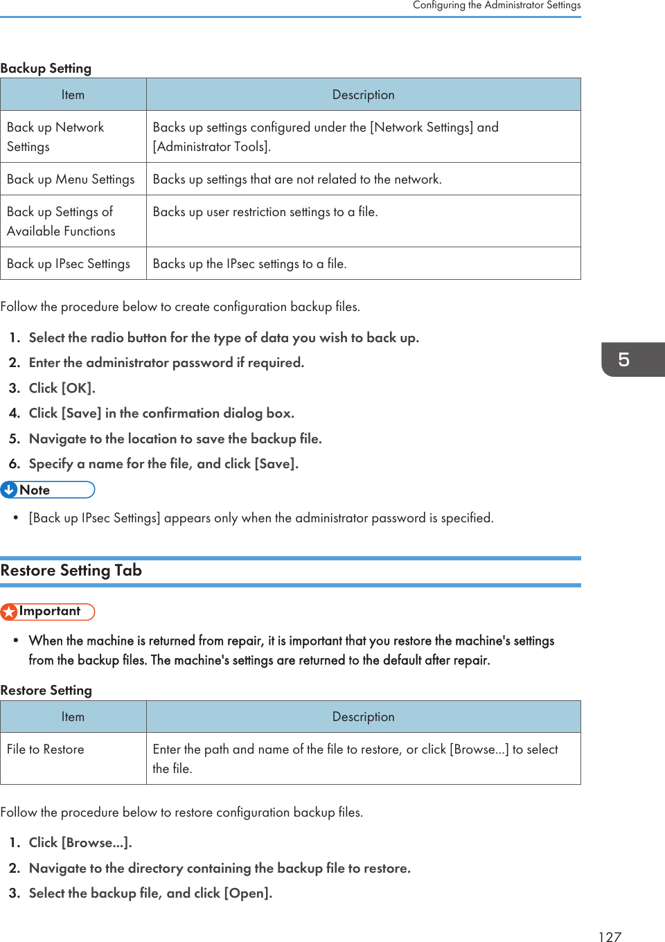 Backup SettingItem DescriptionBack up NetworkSettingsBacks up settings configured under the [Network Settings] and[Administrator Tools].Back up Menu Settings Backs up settings that are not related to the network.Back up Settings ofAvailable FunctionsBacks up user restriction settings to a file.Back up IPsec Settings Backs up the IPsec settings to a file.Follow the procedure below to create configuration backup files.1. Select the radio button for the type of data you wish to back up.2. Enter the administrator password if required.3. Click [OK].4. Click [Save] in the confirmation dialog box.5. Navigate to the location to save the backup file.6. Specify a name for the file, and click [Save].• [Back up IPsec Settings] appears only when the administrator password is specified.Restore Setting Tab• When the machine is returned from repair, it is important that you restore the machine&apos;s settingsfrom the backup files. The machine&apos;s settings are returned to the default after repair.Restore SettingItem DescriptionFile to Restore Enter the path and name of the file to restore, or click [Browse...] to selectthe file.Follow the procedure below to restore configuration backup files.1. Click [Browse...].2. Navigate to the directory containing the backup file to restore.3. Select the backup file, and click [Open].Configuring the Administrator Settings127